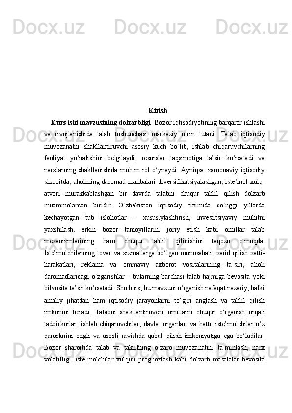 Kirish
Kurs ishi mavzusining dolzarbligi    Bozor iqtisodiyotining barqaror ishlashi
va   rivojlanishida   talab   tushunchasi   markaziy   o‘rin   tutadi.   Talab   iqtisodiy
muvozanatni   shakllantiruvchi   asosiy   kuch   bo‘lib,   ishlab   chiqaruvchilarning
faoliyat   yo‘nalishini   belgilaydi,   resurslar   taqsimotiga   ta’sir   ko‘rsatadi   va
narxlarning   shakllanishida   muhim   rol   o‘ynaydi.   Ayniqsa,   zamonaviy   iqtisodiy
sharoitda, aholining daromad manbalari  diversifikatsiyalashgan,  iste’mol  xulq-
atvori   murakkablashgan   bir   davrda   talabni   chuqur   tahlil   qilish   dolzarb
muammolardan   biridir.   O‘zbekiston   iqtisodiy   tizimida   so‘nggi   yillarda
kechayotgan   tub   islohotlar   –   xususiylashtirish,   investitsiyaviy   muhitni
yaxshilash,   erkin   bozor   tamoyillarini   joriy   etish   kabi   omillar   talab
mexanizmlarining   ham   chuqur   tahlil   qilinishini   taqozo   etmoqda.
Iste’molchilarning tovar va xizmatlarga bo‘lgan munosabati, xarid qilish xatti-
harakatlari,   reklama   va   ommaviy   axborot   vositalarining   ta’siri,   aholi
daromadlaridagi  o‘zgarishlar   –  bularning  barchasi   talab  hajmiga  bevosita   yoki
bilvosita ta’sir ko‘rsatadi. Shu bois, bu mavzuni o‘rganish nafaqat nazariy, balki
amaliy   jihatdan   ham   iqtisodiy   jarayonlarni   to‘g‘ri   anglash   va   tahlil   qilish
imkonini   beradi.   Talabni   shakllantiruvchi   omillarni   chuqur   o‘rganish   orqali
tadbirkorlar,   ishlab   chiqaruvchilar,   davlat   organlari   va   hatto   iste’molchilar   o‘z
qarorlarini   ongli   va   asosli   ravishda   qabul   qilish   imkoniyatiga   ega   bo‘ladilar.
Bozor   sharoitida   talab   va   taklifning   o‘zaro   muvozanatini   ta’minlash,   narx
volatilligi,   iste’molchilar   xulqini   prognozlash   kabi   dolzarb   masalalar   bevosita 