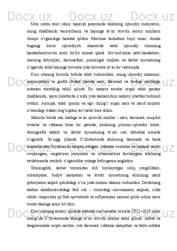 Men   ushbu   kurs   ishini   bajarish   jarayonida   talabning   iqtisodiy   mohiyatini,
uning   shakllanish   tamoyillarini   va   hajmiga   ta’sir   etuvchi   asosiy   omillarni
chuqur   o‘rganishga   harakat   qildim.   Mavzuni   tanlashim   bejiz   emas,   chunki
bugungi   bozor   iqtisodiyoti   sharoitida   talab   iqtisodiy   tizimning
harakatlantiruvchi   omili   bo‘lib   xizmat   qiladi.   Iste’molchilar   xatti-harakatlari,
ularning   ehtiyojlari,   daromadlari,   psixologik   omillari   va   davlat   siyosatining
o‘zgarishi talab hajmiga bevosita yoki bilvosita ta’sir ko‘rsatmoqda.
Kurs   ishining   birinchi   bobida   talab   tushunchasi,   uning   iqtisodiy   mazmuni,
qonuniyatlari   va   grafik   ifodasi   hamda   narx,   daromad   va   boshqa   omillarga
nisbatan   elastikligi   tahlil   qilindi.   Bu   nazariy   asoslar   orqali   talab   qanday
shakllanishi, qaysi holatlarda o‘sishi yoki kamayishini nazariy jihatdan tushunib
yetdim.   Ayniqsa,   talab   qonuni   va   egri   chizig‘i   orqali   narx   va   xarid   miqdori
o‘rtasidagi teskari bog‘liqlikni ko‘rsatib bera oldim.
Ikkinchi bobda esa, talabga ta’sir qiluvchi omillar – narx, daromad, muqobil
tovarlar   va   reklama   bilan   bir   qatorda,   aholining   ijtimoiy-iqtisodiy   holati,
demografik   tarkibi   va   davlat   siyosatining   ta’siri   real   statistika   asosida
o‘rganildi.   So‘nggi   yillarda   O‘zbekistonda   aholining   daromadi   va   bank
xizmatlaridan foydalanish darajasi oshgani, reklama vositalari va raqamli savdo
rivojlangani,   migratsion   jarayonlar   va   urbanizatsiya   kuchaygani   talabning
strukturasida sezilarli o‘zgarishlar yuzaga keltirganini angladim.
Shuningdek,   davlat   tomonidan   olib   borilayotgan   soliq   yengilliklari,
subsidiyalar,   budjet   xarajatlari   va   kredit   siyosatining   aholining   xarid
qobiliyatini saqlab qolishdagi o‘rni juda muhim ekanini tushundim. Davlatning
talabni   shakllantirishdagi   faol   roli   –   bozordagi   muvozanatni   saqlash,   ichki
ishlab chiqarishni qo‘llab-quvvatlash va inflyatsiyani nazorat qilish uchun zarur
vosita ekaniga amin bo‘ldim.
Kurs ishining amaliy qismida statistik ma’lumotlar asosida 2022–2025 yillar
oralig‘ida  O‘zbekistonda   talabga  ta’sir   etuvchi   omillar  tahlil   qilindi.  Jadval  va
diagrammalar orqali narxlar, real daromad, reklama xarajatlari va talab indeksi 