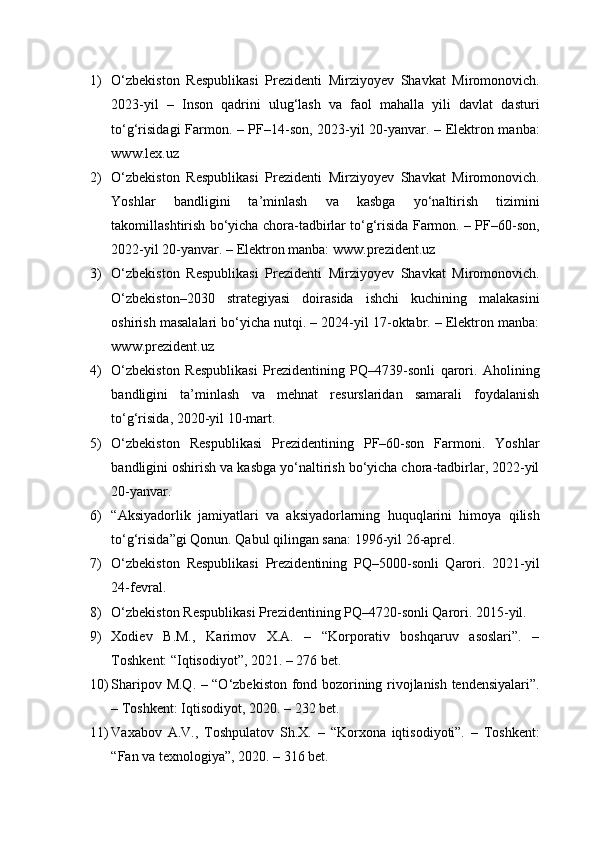 1) O‘zbekiston   Respublikasi   Prezidenti   Mirziyoyev   Shavkat   Miromonovich.
2023-yil   –   Inson   qadrini   ulug‘lash   va   faol   mahalla   yili   davlat   dasturi
to‘g‘risidagi Farmon. – PF–14-son, 2023-yil 20-yanvar. – Elektron manba:
www.lex.uz
2) O‘zbekiston   Respublikasi   Prezidenti   Mirziyoyev   Shavkat   Miromonovich.
Yoshlar   bandligini   ta’minlash   va   kasbga   yo‘naltirish   tizimini
takomillashtirish bo‘yicha chora-tadbirlar to‘g‘risida Farmon. – PF–60-son,
2022-yil 20-yanvar. – Elektron manba: www.prezident.uz
3) O‘zbekiston   Respublikasi   Prezidenti   Mirziyoyev   Shavkat   Miromonovich.
O‘zbekiston–2030   strategiyasi   doirasida   ishchi   kuchining   malakasini
oshirish masalalari bo‘yicha nutqi. – 2024-yil 17-oktabr. – Elektron manba:
www.prezident.uz
4) O‘zbekiston   Respublikasi   Prezidentining   PQ–4739-sonli   qarori.   Aholining
bandligini   ta’minlash   va   mehnat   resurslaridan   samarali   foydalanish
to‘g‘risida, 2020-yil 10-mart.
5) O‘zbekiston   Respublikasi   Prezidentining   PF–60-son   Farmoni.   Yoshlar
bandligini oshirish va kasbga yo‘naltirish bo‘yicha chora-tadbirlar, 2022-yil
20-yanvar.
6) “Aksiyadorlik   jamiyatlari   va   aksiyadorlarning   huquqlarini   himoya   qilish
to‘g‘risida”gi Qonun. Qabul qilingan sana: 1996-yil 26-aprel.
7) O‘zbekiston   Respublikasi   Prezidentining   PQ–5000-sonli   Qarori.   2021-yil
24-fevral.
8) O‘zbekiston Respublikasi Prezidentining PQ–4720-sonli Qarori. 2015-yil.
9) Xodiev   B.M.,   Karimov   X.A.   –   “Korporativ   boshqaruv   asoslari”.   –
Toshkent: “Iqtisodiyot”, 2021. – 276 bet.
10) Sharipov M.Q. – “O‘zbekiston fond bozorining rivojlanish tendensiyalari”.
– Toshkent: Iqtisodiyot, 2020. – 232 bet.
11) Vaxabov   A.V.,   Toshpulatov   Sh.X.   –   “Korxona   iqtisodiyoti”.   –   Toshkent:
“Fan va texnologiya”, 2020. – 316 bet. 