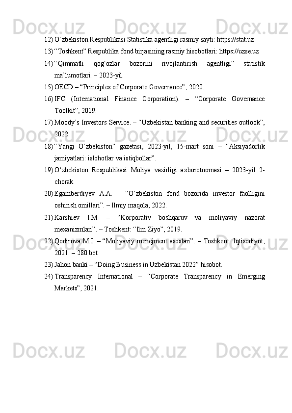 12) O‘zbekiston Respublikasi Statistika agentligi rasmiy sayti: https://stat.uz
13) “Toshkent” Respublika fond birjasining rasmiy hisobotlari: https://uzse.uz
14) “Qimmatli   qog‘ozlar   bozorini   rivojlantirish   agentligi”   statistik
ma’lumotlari. – 2023-yil.
15) OECD – “Principles of Corporate Governance”, 2020.
16) IFC   (International   Finance   Corporation).   –   “Corporate   Governance
Toolkit”, 2019.
17) Moody’s Investors Service. – “Uzbekistan banking and securities outlook”,
2022.
18) “Yangi   O‘zbekiston”   gazetasi,   2023-yil,   15-mart   soni   –   “Aksiyadorlik
jamiyatlari: islohotlar va istiqbollar”.
19) O‘zbekiston   Respublikasi   Moliya   vazirligi   axborotnomasi   –   2023-yil   2-
chorak.
20) Egamberdiyev   A.A.   –   “O‘zbekiston   fond   bozorida   investor   faolligini
oshirish omillari”. – Ilmiy maqola, 2022.
21) Karshiev   I.M.   –   “Korporativ   boshqaruv   va   moliyaviy   nazorat
mexanizmlari”. – Toshkent: “Ilm Ziyo”, 2019.
22) Qodirova M.I. – “Moliyaviy menejment asoslari”. – Toshkent:  Iqtisodiyot,
2021. – 280 bet.
23) Jahon banki – “Doing Business in Uzbekistan 2022” hisobot.
24) Transparency   International   –   “Corporate   Transparency   in   Emerging
Markets”, 2021. 