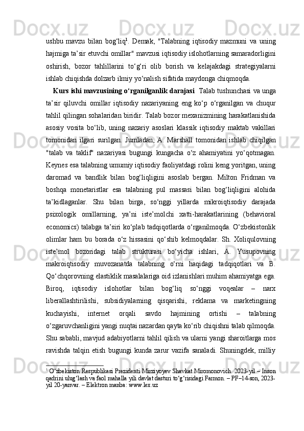 ushbu   mavzu   bilan   bog‘liq 1
.   Demak,   "Talabning   iqtisodiy   mazmuni   va   uning
hajmiga ta’sir etuvchi omillar" mavzusi iqtisodiy islohotlarning samaradorligini
oshirish,   bozor   tahlillarini   to‘g‘ri   olib   borish   va   kelajakdagi   strategiyalarni
ishlab chiqishda dolzarb ilmiy yo‘nalish sifatida maydonga chiqmoqda.
Kurs ishi mavzusining o‘rganilganlik darajasi     Talab tushunchasi va unga
ta’sir   qiluvchi   omillar   iqtisodiy   nazariyaning   eng   ko‘p   o‘rganilgan   va   chuqur
tahlil qilingan sohalaridan biridir. Talab bozor mexanizmining harakatlanishida
asosiy   vosita   bo‘lib,   uning   nazariy   asoslari   klassik   iqtisodiy   maktab   vakillari
tomonidan   ilgari   surilgan.   Jumladan,   A.   Marshall   tomonidan   ishlab   chiqilgan
"talab   va   taklif"   nazariyasi   bugungi   kungacha   o‘z   ahamiyatini   yo‘qotmagan.
Keynes esa talabning umumiy iqtisodiy faoliyatdagi rolini keng yoritgan, uning
daromad   va   bandlik   bilan   bog‘liqligini   asoslab   bergan.   Milton   Fridman   va
boshqa   monetaristlar   esa   talabning   pul   massasi   bilan   bog‘liqligini   alohida
ta’kidlaganlar.   Shu   bilan   birga,   so‘nggi   yillarda   mikroiqtisodiy   darajada
psixologik   omillarning,   ya’ni   iste’molchi   xatti-harakatlarining   (behavioral
economics) talabga ta’siri ko‘plab tadqiqotlarda o‘rganilmoqda. O‘zbekistonlik
olimlar   ham   bu   borada   o‘z   hissasini   qo‘shib   kelmoqdalar.   Sh.   Xoliqulovning
iste’mol   bozoridagi   talab   strukturasi   bo‘yicha   ishlari,   A.   Yusupovning
makroiqtisodiy   muvozanatda   talabning   o‘rni   haqidagi   tadqiqotlari   va   B.
Qo‘chqorovning elastiklik masalalariga oid izlanishlari muhim ahamiyatga ega.
Biroq,   iqtisodiy   islohotlar   bilan   bog‘liq   so‘nggi   voqealar   –   narx
liberallashtirilishi,   subsidiyalarning   qisqarishi,   reklama   va   marketingning
kuchayishi,   internet   orqali   savdo   hajmining   ortishi   –   talabning
o‘zgaruvchanligini yangi nuqtai nazardan qayta ko‘rib chiqishni talab qilmoqda.
Shu sababli, mavjud adabiyotlarni tahlil qilish va ularni yangi sharoitlarga mos
ravishda   talqin   etish   bugungi   kunda   zarur   vazifa   sanaladi.   Shuningdek,   milliy
1
  O‘zbekiston Respublikasi Prezidenti Mirziyoyev Shavkat Miromonovich. 2023-yil – Inson
qadrini ulug‘lash va faol mahalla yili davlat dasturi to‘g‘risidagi Farmon. – PF–14-son, 2023-
yil 20-yanvar. – Elektron manba: www.lex.uz 
