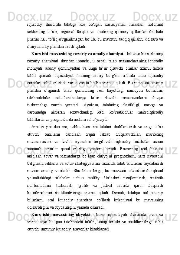 iqtisodiy   sharoitda   talabga   xos   bo‘lgan   xususiyatlar,   masalan,   noformal
sektorning   ta’siri,   regional   farqlar   va   aholining   ijtimoiy   qatlamlanishi   kabi
jihatlar hali to‘liq o‘rganilmagan bo‘lib, bu mavzuni tadqiq qilishni dolzarb va
ilmiy-amaliy jihatdan asosli qiladi.
Kurs ishi mavzusining nazariy va amaliy ahamiyati    Mazkur kurs ishining
nazariy   ahamiyati   shundan   iboratki,   u   orqali   talab   tushunchasining   iqtisodiy
mohiyati,   asosiy   qonuniyatlari   va   unga   ta’sir   qiluvchi   omillar   tizimli   tarzda
tahlil   qilinadi.   Iqtisodiyot   fanining   asosiy   bo‘g‘ini   sifatida   talab   iqtisodiy
qarorlar   qabul   qilishda   zarur   vosita   bo‘lib   xizmat   qiladi.   Bu   mavzuni   nazariy
jihatdan   o‘rganish   talab   qonunining   real   hayotdagi   namoyon   bo‘lishini,
iste’molchilar   xatti-harakatlariga   ta’sir   etuvchi   mexanizmlarni   chuqur
tushunishga   zamin   yaratadi.   Ayniqsa,   talabning   elastikligi,   narxga   va
daromadga   nisbatan   sezuvchanligi   kabi   ko‘rsatkichlar   makroiqtisodiy
tahlillarda va prognozlarda muhim rol o‘ynaydi.
Amaliy   jihatdan   esa,   ushbu   kurs   ishi   talabni   shakllantirish   va   unga   ta’sir
etuvchi   omillarni   baholash   orqali   ishlab   chiqaruvchilar,   marketing
mutaxassislari   va   davlat   siyosatini   belgilovchi   iqtisodiy   institutlar   uchun
samarali   qarorlar   qabul   qilishga   yordam   beradi.   Bozorning   real   holatini
aniqlash,   tovar   va   xizmatlarga   bo‘lgan   ehtiyojni   prognozlash,   narx   siyosatini
belgilash, reklama va sotuv strategiyalarini tuzishda talab tahlilidan foydalanish
muhim   amaliy   vositadir.   Shu   bilan   birga,   bu   mavzuni   o‘zlashtirish   iqtisod
yo‘nalishidagi   talabalar   uchun   tahliliy   fikrlashni   rivojlantirish,   statistik
ma’lumotlarni   tushunish,   grafik   va   jadval   asosida   qaror   chiqarish
ko‘nikmalarini   shakllantirishga   xizmat   qiladi.   Demak,   talabga   oid   nazariy
bilimlarni   real   iqtisodiy   sharoitda   qo‘llash   imkoniyati   bu   mavzuning
dolzarbligini va foydaliligini yanada oshiradi.
Kurs   ishi   mavzusining   obyekti   –   bozor   iqtisodiyoti   sharoitida   tovar   va
xizmatlarga   bo‘lgan   iste’molchi   talabi,   uning   tarkibi   va   shakllanishiga   ta’sir
etuvchi umumiy iqtisodiy jarayonlar hisoblanadi. 