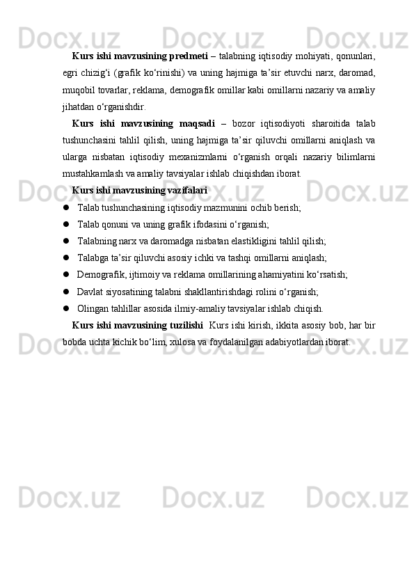 Kurs ishi mavzusining predmeti   – talabning iqtisodiy mohiyati, qonunlari,
egri chizig‘i (grafik ko‘rinishi) va uning hajmiga ta’sir etuvchi narx, daromad,
muqobil tovarlar, reklama, demografik omillar kabi omillarni nazariy va amaliy
jihatdan o‘rganishdir.
Kurs   ishi   mavzusining   maqsadi   –   bozor   iqtisodiyoti   sharoitida   talab
tushunchasini   tahlil   qilish,   uning   hajmiga   ta’sir   qiluvchi   omillarni   aniqlash   va
ularga   nisbatan   iqtisodiy   mexanizmlarni   o‘rganish   orqali   nazariy   bilimlarni
mustahkamlash va amaliy tavsiyalar ishlab chiqishdan iborat.
Kurs ishi mavzusining vazifalari
 Talab tushunchasining iqtisodiy mazmunini ochib berish;
 Talab qonuni va uning grafik ifodasini o‘rganish;
 Talabning narx va daromadga nisbatan elastikligini tahlil qilish;
 Talabga ta’sir qiluvchi asosiy ichki va tashqi omillarni aniqlash;
 Demografik, ijtimoiy va reklama omillarining ahamiyatini ko‘rsatish;
 Davlat siyosatining talabni shakllantirishdagi rolini o‘rganish;
 Olingan tahlillar asosida ilmiy-amaliy tavsiyalar ishlab chiqish.
Kurs ishi mavzusining tuzilishi    Kurs ishi kirish, ikkita asosiy bob, har bir
bobda uchta kichik bo‘lim, xulosa va foydalanilgan adabiyotlardan iborat. 