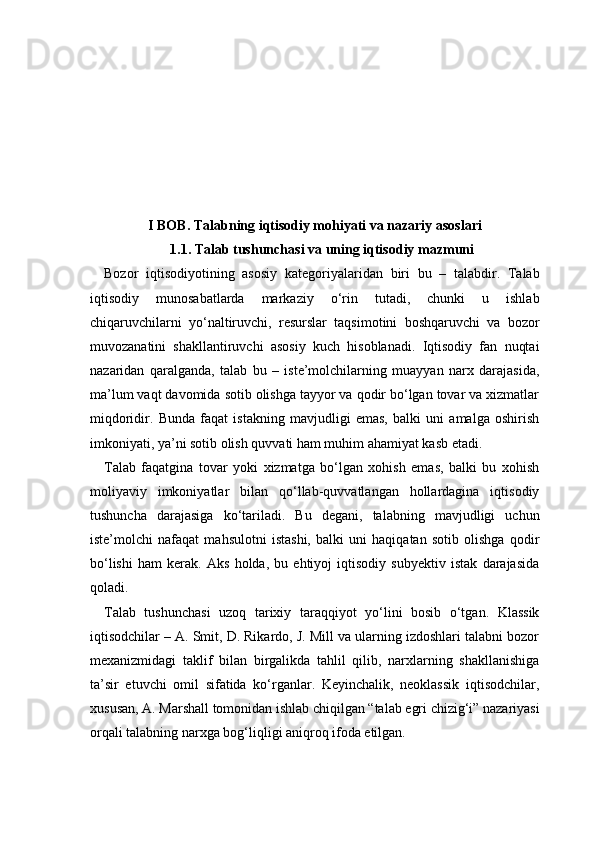 I BOB. Talabning iqtisodiy mohiyati va nazariy asoslari
1.1. Talab tushunchasi va uning iqtisodiy mazmuni
Bozor   iqtisodiyotining   asosiy   kategoriyalaridan   biri   bu   –   talabdir.   Talab
iqtisodiy   munosabatlarda   markaziy   o‘rin   tutadi,   chunki   u   ishlab
chiqaruvchilarni   yo‘naltiruvchi,   resurslar   taqsimotini   boshqaruvchi   va   bozor
muvozanatini   shakllantiruvchi   asosiy   kuch   hisoblanadi.   Iqtisodiy   fan   nuqtai
nazaridan   qaralganda,   talab   bu   –   iste’molchilarning   muayyan   narx   darajasida,
ma’lum vaqt davomida sotib olishga tayyor va qodir bo‘lgan tovar va xizmatlar
miqdoridir.   Bunda   faqat   istakning   mavjudligi   emas,   balki   uni   amalga   oshirish
imkoniyati, ya’ni sotib olish quvvati ham muhim ahamiyat kasb etadi.
Talab   faqatgina   tovar   yoki   xizmatga   bo‘lgan   xohish   emas,   balki   bu   xohish
moliyaviy   imkoniyatlar   bilan   qo‘llab-quvvatlangan   hollardagina   iqtisodiy
tushuncha   darajasiga   ko‘tariladi.   Bu   degani,   talabning   mavjudligi   uchun
iste’molchi   nafaqat   mahsulotni   istashi,   balki   uni   haqiqatan   sotib   olishga   qodir
bo‘lishi   ham   kerak.   Aks   holda,   bu   ehtiyoj   iqtisodiy   subyektiv   istak   darajasida
qoladi.
Talab   tushunchasi   uzoq   tarixiy   taraqqiyot   yo‘lini   bosib   o‘tgan.   Klassik
iqtisodchilar – A. Smit, D. Rikardo, J. Mill va ularning izdoshlari talabni bozor
mexanizmidagi   taklif   bilan   birgalikda   tahlil   qilib,   narxlarning   shakllanishiga
ta’sir   etuvchi   omil   sifatida   ko‘rganlar.   Keyinchalik,   neoklassik   iqtisodchilar,
xususan, A. Marshall tomonidan ishlab chiqilgan “talab egri chizig‘i” nazariyasi
orqali talabning narxga bog‘liqligi aniqroq ifoda etilgan. 