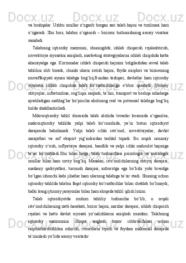va boshqalar. Ushbu omillar o‘zgarib borgan sari talab hajmi va tuzilmasi ham
o‘zgaradi.   Shu   bois,   talabni   o‘rganish   –   bozorni   tushunishning   asosiy   vositasi
sanaladi.
Talabning   iqtisodiy   mazmuni,   shuningdek,   ishlab   chiqarish   rejalashtirish,
investitsiya siyosatini aniqlash, marketing strategiyalarini ishlab chiqishda katta
ahamiyatga   ega.   Korxonalar   ishlab   chiqarish   hajmini   belgilashdan   avval   talab
tahlilini   olib   boradi,   chunki   ularni   sotish   hajmi,   foyda   miqdori   va   biznesning
muvaffaqiyati   aynan   talabga   bog‘liq.Bundan   tashqari,   davlatlar   ham   iqtisodiy
siyosatni   ishlab   chiqishda   talab   ko‘rsatkichlariga   e’tibor   qaratadi.   Ijtimoiy
ehtiyojlar, infratuzilma, sog‘liqni saqlash, ta’lim, transport va boshqa sohalarga
ajratiladigan   mablag‘lar   ko‘pincha   aholining   real   va   potensial   talabiga   bog‘liq
holda shakllantiriladi.
Mikroiqtisodiy   tahlil   doirasida   talab   alohida   tovarlar   kesimida   o‘rganilsa,
makroiqtisodiy   tahlilda   yalpi   talab   ko‘rinishida,   ya’ni   butun   iqtisodiyot
darajasida   baholanadi.   Yalpi   talab   ichki   iste’mol,   investitsiyalar,   davlat
xarajatlari   va   sof   eksport   yig‘indisidan   tashkil   topadi.   Bu   orqali   umumiy
iqtisodiy   o‘sish,   inflyatsiya   darajasi,   bandlik   va   yalpi   ichki   mahsulot   hajmiga
ta’sir   ko‘rsatiladi.Shu   bilan   birga,   talab   tushunchasi   psixologik   va   sosiologik
omillar   bilan   ham   uzviy   bog‘liq.   Masalan,   iste’molchilarning   ehtiyoj   darajasi,
madaniy   qadriyatlari,   turmush   darajasi,   axborotga   ega   bo‘lishi   yoki   brendga
bo‘lgan ishonchi kabi jihatlar ham ularning talabiga ta’sir etadi. Shuning uchun
iqtisodiy tahlilda talabni faqat iqtisodiy ko‘rsatkichlar bilan cheklab bo‘lmaydi,
balki keng ijtimoiy jarayonlar bilan ham aloqada tahlil qilish lozim.
Talab   iqtisodiyotda   muhim   tahliliy   tushuncha   bo‘lib,   u   orqali
iste’molchilarning xatti-harakati, bozor hajmi, narxlar darajasi, ishlab chiqarish
rejalari   va   hatto   davlat   siyosati   yo‘nalishlarini   aniqlash   mumkin.   Talabning
iqtisodiy   mazmunini   chuqur   anglash   bozor   ishtirokchilari   uchun
raqobatbardoshlikni   oshirish,   resurslarni   tejash   va   foydani   maksimal   darajada
ta’minlash yo‘lida asosiy vositadir 