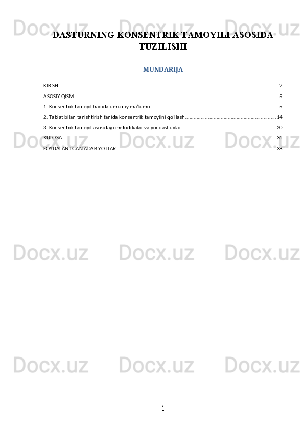 DASTURNING KONSENTRIK TAMOYILI ASOSIDA
TUZILISHI
MUNDARIJA
KIRISH .......................................................................................................................................................... 2
ASOSIY QISM ............................................................................................................................................... 5
1. Konsentrik tamoyil haqida umumiy ma’lumot ......................................................................................... 5
2. Tabiat bilan tanishtirish fanida konsentrik tamoyilni qo‘llash ................................................................ 14
3. Konsentrik tamoyil asosidagi metodikalar va yondashuvlar .................................................................. 20
XULOSA ...................................................................................................................................................... 36
FOYDALANILGAN ADABIYOTLAR ................................................................................................................ 38
1 