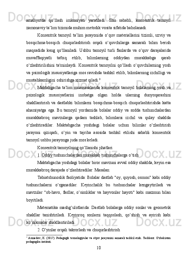 amaliyotda   qo‘llash   imkoniyati   yaratiladi.   Shu   sababli,   konsentrik   tamoyil
zamonaviy ta’lim tizimida muhim metodik vosita sifatida baholanadi.
Konsentrik   tamoyil   ta’lim   jarayonida   o‘quv   materiallarini   tizimli,   uzviy   va
bosqichma-bosqich   chuqurlashtirish   orqali   o‘quvchilarga   samarali   bilim   berish
maqsadida   keng   qo‘llaniladi.   Ushbu   tamoyil   turli   fanlarda   va   o‘quv   darajalarida
muvaffaqiyatli   tatbiq   etilib,   bilimlarning   oddiydan   murakkabga   qarab
o‘zlashtirilishini   ta'minlaydi.   Konsentrik   tamoyilni   qo‘llash   o‘quvchilarning   yosh
va psixologik xususiyatlariga mos ravishda tashkil etilib, bilimlarning izchilligi va
mustahkamligini oshirishga xizmat qiladi. 3
Maktabgacha ta’lim muassasalarida konsentrik tamoyil bolalarning yosh va
psixologik   xususiyatlarini   inobatga   olgan   holda   ularning   dunyoqarashini
shakllantirish   va   dastlabki   bilimlarni   bosqichma-bosqich   chuqurlashtirishda   katta
ahamiyatga   ega.   Bu   tamoyil   yordamida   bolalar   oddiy   va   sodda   tushunchalardan
murakkabroq   mavzularga   qadam   tashlab,   bilimlarni   izchil   va   qulay   shaklda
o‘zlashtiradilar.   Maktabgacha   yoshdagi   bolalar   uchun   bilimlar   o‘zlashtirish
jarayoni   qiziqarli,   o‘yin   va   tajriba   asosida   tashkil   etilishi   sababli   konsentrik
tamoyil ushbu jarayonga juda mos keladi.
Konsentrik tamoyilning qo‘llanishi jihatlari
1. Oddiy tushunchalardan murakkab tushunchalarga o‘tish
Maktabgacha yoshdagi bolalar biror mavzuni avval oddiy shaklda, keyin esa
murakkabroq darajada o‘zlashtiradilar. Masalan:
Tabiatshunoslik faoliyatida: Bolalar dastlab "oy, quyosh, osmon" kabi oddiy
tushunchalarni   o‘rganadilar.   Keyinchalik   bu   tushunchalar   kengaytiriladi   va
mavzular   "ob-havo,   fasllar,   o‘simliklar   va   hayvonlar   hayoti"   kabi   mazmun   bilan
boyitiladi.
Matematika   mashg‘ulotlarida:   Dastlab   bolalarga   oddiy   sonlar   va   geometrik
shakllar   tanishtiriladi.   Keyinroq   sonlarni   taqqoslash,   qo‘shish   va   ayirish   kabi
ko‘nikmalar shakllantiriladi.
2. O‘yinlar orqali takrorlash va chuqurlashtirish
3
  Axmedov, K. (2017). Pedagogik texnologiyalar va o'quv jarayonini  samarali  tashkil etish. Tashkent: O'zbekiston
pedagogika instituti.
10 