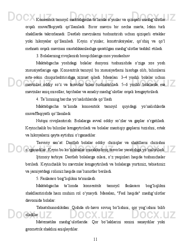 Konsentrik tamoyil maktabgacha ta’limda o‘yinlar va qiziqarli mashg‘ulotlar
orqali   muvaffaqiyatli   qo‘llaniladi.   Biror   mavzu   bir   necha   marta,   lekin   turli
shakllarda   takrorlanadi:   Dastlab   mavzularni   tushuntirish   uchun   qiziqarli   ertaklar
yoki   hikoyalar   qo‘llaniladi.   Keyin   o‘yinlar,   konstruksiyalar,   qo‘shiq   va   qo‘l
mehnati orqali mavzuni mustahkamlashga qaratilgan mashg‘ulotlar tashkil etiladi.
3. Bolalarning rivojlanish bosqichlariga mos yondashuv
Maktabgacha   yoshdagi   bolalar   dunyoni   tushunishda   o‘ziga   xos   yosh
xususiyatlariga ega. Konsentrik tamoyil bu xususiyatlarni  hisobga  olib, bilimlarni
asta-sekin   chuqurlashtirishga   xizmat   qiladi.   Masalan:   3–4   yoshli   bolalar   uchun
mavzular   oddiy   so‘z   va   tasvirlar   bilan   tushuntiriladi.   5–6   yoshli   bolalarda   esa
mavzular aniq misollar, tajribalar va amaliy mashg‘ulotlar orqali kengaytiriladi.
4. Ta’limning barcha yo‘nalishlarida qo‘llash
Maktabgacha   ta’limda   konsentrik   tamoyil   quyidagi   yo‘nalishlarda
muvaffaqiyatli qo‘llaniladi:
Nutqni   rivojlantirish:   Bolalarga   avval   oddiy   so‘zlar   va   gaplar   o‘rgatiladi.
Keyinchalik bu bilimlar kengaytiriladi va bolalar mantiqiy gaplarni tuzishni, ertak
va hikoyalarni qayta aytishni o‘rganadilar.
Tasviriy   san’at:   Dastlab   bolalar   oddiy   chiziqlar   va   shakllarni   chizishni
o‘rganadilar. Keyin bu ko‘nikmalar murakkabroq tasvirlar yaratishga yo‘naltiriladi.
Ijtimoiy tarbiya:  Dastlab bolalarga oilasi,  o‘z yaqinlari  haqida tushunchalar
beriladi. Keyinchalik bu mavzular kengaytiriladi va bolalarga yurtimiz, tabiatimiz
va jamiyatdagi rolimiz haqida ma’lumotlar beriladi.
5. Fanlararo bog‘liqlikni ta'minlash
Maktabgacha   ta’limda   konsentrik   tamoyil   fanlararo   bog‘liqlikni
shakllantirishda   ham   muhim   rol   o‘ynaydi.   Masalan,   "Fasl   haqida"   mashg‘ulotlar
davomida bolalar:
Tabiatshunoslikdan:   Qishda   ob-havo   sovuq   bo‘lishini,   qor   yog‘ishini   bilib
oladilar.
Matematika   mashg‘ulotlarida:   Qor   bo‘laklarini   sonini   sanaydilar   yoki
geometrik shaklini aniqlaydilar.
11 