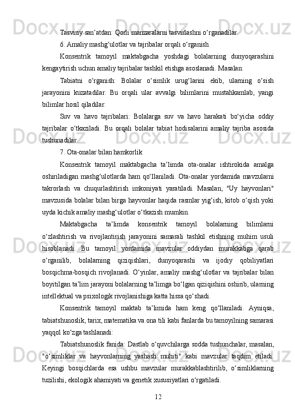 Tasviriy san’atdan: Qorli manzaralarni tasvirlashni o‘rganadilar.
6. Amaliy mashg‘ulotlar va tajribalar orqali o‘rganish
Konsentrik   tamoyil   maktabgacha   yoshdagi   bolalarning   dunyoqarashini
kengaytirish uchun amaliy tajribalar tashkil etishga asoslanadi. Masalan:
Tabiatni   o‘rganish:   Bolalar   o‘simlik   urug‘larini   ekib,   ularning   o‘sish
jarayonini   kuzatadilar.   Bu   orqali   ular   avvalgi   bilimlarini   mustahkamlab,   yangi
bilimlar hosil qiladilar.
Suv   va   havo   tajribalari:   Bolalarga   suv   va   havo   harakati   bo‘yicha   oddiy
tajribalar   o‘tkaziladi.   Bu   orqali   bolalar   tabiat   hodisalarini   amaliy   tajriba   asosida
tushunadilar.
7. Ota-onalar bilan hamkorlik
Konsentrik   tamoyil   maktabgacha   ta’limda   ota-onalar   ishtirokida   amalga
oshiriladigan mashg‘ulotlarda ham qo‘llaniladi. Ota-onalar yordamida mavzularni
takrorlash   va   chuqurlashtirish   imkoniyati   yaratiladi.   Masalan,   "Uy   hayvonlari"
mavzusida bolalar bilan birga hayvonlar haqida rasmlar yig‘ish, kitob o‘qish yoki
uyda kichik amaliy mashg‘ulotlar o‘tkazish mumkin.
Maktabgacha   ta’limda   konsentrik   tamoyil   bolalarning   bilimlarni
o‘zlashtirish   va   rivojlantirish   jarayonini   samarali   tashkil   etishning   muhim   usuli
hisoblanadi.   Bu   tamoyil   yordamida   mavzular   oddiydan   murakkabga   qarab
o‘rganilib,   bolalarning   qiziqishlari,   dunyoqarashi   va   ijodiy   qobiliyatlari
bosqichma-bosqich   rivojlanadi.   O‘yinlar,   amaliy   mashg‘ulotlar   va   tajribalar   bilan
boyitilgan ta’lim jarayoni bolalarning ta’limga bo‘lgan qiziqishini oshirib, ularning
intellektual va psixologik rivojlanishiga katta hissa qo‘shadi.
Konsentrik   tamoyil   maktab   ta’limida   ham   keng   qo‘llaniladi.   Ayniqsa,
tabiatshunoslik, tarix, matematika va ona tili kabi fanlarda bu tamoyilning samarasi
yaqqol ko‘zga tashlanadi:
Tabiatshunoslik fanida: Dastlab o‘quvchilarga sodda tushunchalar, masalan,
"o‘simliklar   va   hayvonlarning   yashash   muhiti"   kabi   mavzular   taqdim   etiladi.
Keyingi   bosqichlarda   esa   ushbu   mavzular   murakkablashtirilib,   o‘simliklarning
tuzilishi, ekologik ahamiyati va genetik xususiyatlari o‘rgatiladi.
12 