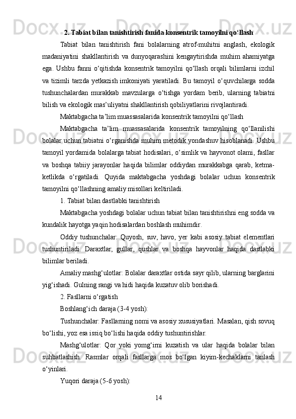 2. Tabiat bilan tanishtirish fanida konsentrik tamoyilni qo‘llash
Tabiat   bilan   tanishtirish   fani   bolalarning   atrof-muhitni   anglash,   ekologik
madaniyatini   shakllantirish   va   dunyoqarashini   kengaytirishda   muhim   ahamiyatga
ega.   Ushbu   fanni   o‘qitishda   konsentrik   tamoyilni   qo‘llash   orqali   bilimlarni   izchil
va tizimli  tarzda  yetkazish imkoniyati  yaratiladi. Bu tamoyil  o‘quvchilarga sodda
tushunchalardan   murakkab   mavzularga   o‘tishga   yordam   berib,   ularning   tabiatni
bilish va ekologik mas’uliyatni shakllantirish qobiliyatlarini rivojlantiradi.
Maktabgacha ta’lim muassasalarida konsentrik tamoyilni qo‘llash
Maktabgacha   ta’lim   muassasalarida   konsentrik   tamoyilning   qo‘llanilishi
bolalar uchun tabiatni o‘rganishda muhim metodik yondashuv hisoblanadi. Ushbu
tamoyil yordamida bolalarga tabiat hodisalari, o‘simlik va hayvonot olami, fasllar
va   boshqa   tabiiy   jarayonlar   haqida   bilimlar   oddiydan   murakkabga   qarab,   ketma-
ketlikda   o‘rgatiladi.   Quyida   maktabgacha   yoshdagi   bolalar   uchun   konsentrik
tamoyilni qo‘llashning amaliy misollari keltiriladi.
1. Tabiat bilan dastlabki tanishtirish
Maktabgacha yoshdagi bolalar uchun tabiat bilan tanishtirishni eng sodda va
kundalik hayotga yaqin hodisalardan boshlash muhimdir.
Oddiy   tushunchalar:   Quyosh,   suv,   havo,   yer   kabi   asosiy   tabiat   elementlari
tushuntiriladi.   Daraxtlar,   gullar,   qushlar   va   boshqa   hayvonlar   haqida   dastlabki
bilimlar beriladi.
Amaliy mashg‘ulotlar: Bolalar daraxtlar ostida sayr qilib, ularning barglarini
yig‘ishadi. Gulning rangi va hidi haqida kuzatuv olib borishadi.
2. Fasllarni o‘rgatish
Boshlang‘ich daraja (3-4 yosh):
Tushunchalar: Fasllarning nomi va asosiy xususiyatlari. Masalan, qish sovuq
bo‘lishi, yoz esa issiq bo‘lishi haqida oddiy tushuntirishlar.
Mashg‘ulotlar:   Qor   yoki   yomg‘irni   kuzatish   va   ular   haqida   bolalar   bilan
suhbatlashish.   Rasmlar   orqali   fasllarga   mos   bo‘lgan   kiyim-kechaklarni   tanlash
o‘yinlari.
Yuqori daraja (5-6 yosh):
14 