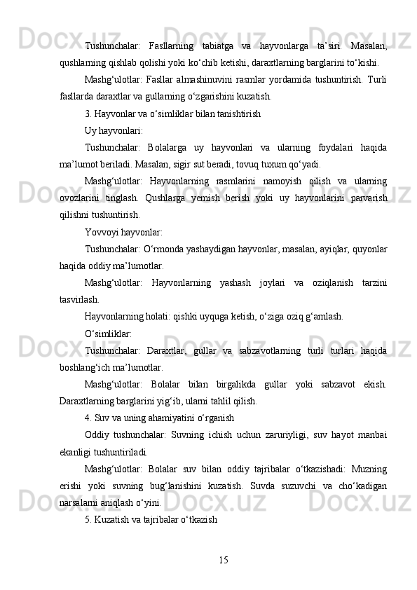 Tushunchalar:   Fasllarning   tabiatga   va   hayvonlarga   ta’siri.   Masalan,
qushlarning qishlab qolishi yoki ko‘chib ketishi, daraxtlarning barglarini to‘kishi.
Mashg‘ulotlar:   Fasllar   almashinuvini   rasmlar   yordamida   tushuntirish.   Turli
fasllarda daraxtlar va gullarning o‘zgarishini kuzatish.
3. Hayvonlar va o‘simliklar bilan tanishtirish
Uy hayvonlari:
Tushunchalar:   Bolalarga   uy   hayvonlari   va   ularning   foydalari   haqida
ma’lumot beriladi. Masalan, sigir sut beradi, tovuq tuxum qo‘yadi.
Mashg‘ulotlar:   Hayvonlarning   rasmlarini   namoyish   qilish   va   ularning
ovozlarini   tinglash.   Qushlarga   yemish   berish   yoki   uy   hayvonlarini   parvarish
qilishni tushuntirish.
Yovvoyi hayvonlar:
Tushunchalar: O‘rmonda yashaydigan hayvonlar, masalan, ayiqlar, quyonlar
haqida oddiy ma’lumotlar.
Mashg‘ulotlar:   Hayvonlarning   yashash   joylari   va   oziqlanish   tarzini
tasvirlash.
Hayvonlarning holati: qishki uyquga ketish, o‘ziga oziq g‘amlash.
O‘simliklar:
Tushunchalar:   Daraxtlar,   gullar   va   sabzavotlarning   turli   turlari   haqida
boshlang‘ich ma’lumotlar.
Mashg‘ulotlar:   Bolalar   bilan   birgalikda   gullar   yoki   sabzavot   ekish.
Daraxtlarning barglarini yig‘ib, ularni tahlil qilish.
4. Suv va uning ahamiyatini o‘rganish
Oddiy   tushunchalar:   Suvning   ichish   uchun   zaruriyligi,   suv   hayot   manbai
ekanligi tushuntiriladi.
Mashg‘ulotlar:   Bolalar   suv   bilan   oddiy   tajribalar   o‘tkazishadi:   Muzning
erishi   yoki   suvning   bug‘lanishini   kuzatish.   Suvda   suzuvchi   va   cho‘kadigan
narsalarni aniqlash o‘yini.
5. Kuzatish va tajribalar o‘tkazish
15 