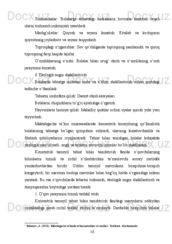 Tushunchalar:   Bolalarga   tabiatdagi   hodisalarni   bevosita   kuzatish   orqali
ularni tushunish imkoniyati yaratiladi.
Mashg‘ulotlar:   Quyosh   va   soyani   kuzatish:   Ertalab   va   kechqurun
quyoshning joylashuvi va soyani taqqoslash.
Tuproqdagi o‘zgarishlar: Suv qo‘shilganda tuproqning namlanishi  va quruq
tuproqning farqi haqida tajriba.
O‘simliklarning   o‘sishi:   Bolalar   bilan   urug‘   ekish   va   o‘simlikning   o‘sish
jarayonini kuzatish.
6. Ekologik ongni shakllantirish
Bolalarda   tabiatga   nisbatan   mehr   va   e’tibor   shakllantirish   uchun   quyidagi
tadbirlar o‘tkaziladi:
Tabiatni muhofaza qilish: Daraxt ekish aksiyalari.
Bolalarni chiqindilarni to‘g‘ri ajratishga o‘rgatish.
Hayvonlarni himoya qilish: Mahalliy qushlar uchun uyalar qurish yoki yem
tayyorlash.
Maktabgacha   ta’lim   muassasalarida   konsentrik   tamoyilning   qo‘llanilishi
bolalarning   tabiatga   bo‘lgan   qiziqishini   oshiradi,   ularning   kuzatuvchanlik   va
fikrlash   qobiliyatlarini   rivojlantiradi.   Tabiat   bilan   tanishgan   bolalar   kelajakda
ekologik mas’uliyatli, ongli va tabiatni sevuvchi insonlar bo‘lib shakllanadi. 5
Konsentrik   tamoyil   tabiat   bilan   tanishtirish   fanida   o‘quvchilarning
bilimlarini   tizimli   va   izchil   o‘zlashtirishni   ta’minlovchi   asosiy   metodik
yondashuvlardan   biridir.   Ushbu   tamoyil   mavzularni   bosqichma-bosqich
kengaytirib, bir mavzuni  boshqa mavzular bilan bog‘liq holda o‘rganishga  imkon
yaratadi. Bu esa o‘quvchilarda tabiatni tushunish, ekologik ongni shakllantirish va
dunyoqarashni boyitishga yordam beradi.
1. O‘quv jarayonini tizimli tashkil etish
Konsentrik   tamoyil   tabiat   bilan   tanishtirish   fanidagi   mavzularni   oddiydan
murakkabga   qarab   izchil   tashkil   etishni   ta’minlaydi.   Dastlabki   bosqichda   bolalar
5
 Sultonov, A. (2018). Maktabgacha ta'limda ta'lim metodlari va usullari. Toshkent: Akademnashr.
16 