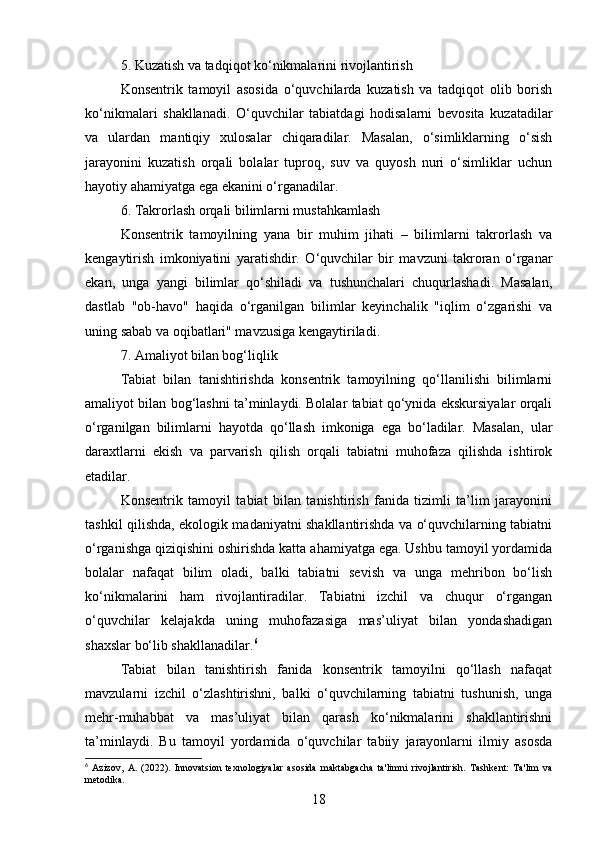 5. Kuzatish va tadqiqot ko‘nikmalarini rivojlantirish
Konsentrik   tamoyil   asosida   o‘quvchilarda   kuzatish   va   tadqiqot   olib   borish
ko‘nikmalari   shakllanadi.   O‘quvchilar   tabiatdagi   hodisalarni   bevosita   kuzatadilar
va   ulardan   mantiqiy   xulosalar   chiqaradilar.   Masalan,   o‘simliklarning   o‘sish
jarayonini   kuzatish   orqali   bolalar   tuproq,   suv   va   quyosh   nuri   o‘simliklar   uchun
hayotiy ahamiyatga ega ekanini o‘rganadilar.
6. Takrorlash orqali bilimlarni mustahkamlash
Konsentrik   tamoyilning   yana   bir   muhim   jihati   –   bilimlarni   takrorlash   va
kengaytirish   imkoniyatini   yaratishdir.   O‘quvchilar   bir   mavzuni   takroran   o‘rganar
ekan,   unga   yangi   bilimlar   qo‘shiladi   va   tushunchalari   chuqurlashadi.   Masalan,
dastlab   "ob-havo"   haqida   o‘rganilgan   bilimlar   keyinchalik   "iqlim   o‘zgarishi   va
uning sabab va oqibatlari" mavzusiga kengaytiriladi.
7. Amaliyot bilan bog‘liqlik
Tabiat   bilan   tanishtirishda   konsentrik   tamoyilning   qo‘llanilishi   bilimlarni
amaliyot bilan bog‘lashni ta’minlaydi. Bolalar tabiat qo‘ynida ekskursiyalar orqali
o‘rganilgan   bilimlarni   hayotda   qo‘llash   imkoniga   ega   bo‘ladilar.   Masalan,   ular
daraxtlarni   ekish   va   parvarish   qilish   orqali   tabiatni   muhofaza   qilishda   ishtirok
etadilar.
Konsentrik   tamoyil   tabiat   bilan   tanishtirish   fanida   tizimli   ta’lim   jarayonini
tashkil qilishda, ekologik madaniyatni shakllantirishda va o‘quvchilarning tabiatni
o‘rganishga qiziqishini oshirishda katta ahamiyatga ega. Ushbu tamoyil yordamida
bolalar   nafaqat   bilim   oladi,   balki   tabiatni   sevish   va   unga   mehribon   bo‘lish
ko‘nikmalarini   ham   rivojlantiradilar.   Tabiatni   izchil   va   chuqur   o‘rgangan
o‘quvchilar   kelajakda   uning   muhofazasiga   mas’uliyat   bilan   yondashadigan
shaxslar bo‘lib shakllanadilar. 6
Tabiat   bilan   tanishtirish   fanida   konsentrik   tamoyilni   qo‘llash   nafaqat
mavzularni   izchil   o‘zlashtirishni,   balki   o‘quvchilarning   tabiatni   tushunish,   unga
mehr-muhabbat   va   mas’uliyat   bilan   qarash   ko‘nikmalarini   shakllantirishni
ta’minlaydi.   Bu   tamoyil   yordamida   o‘quvchilar   tabiiy   jarayonlarni   ilmiy   asosda
6
  Azizov,   A.   (2022).   Innovatsion   texnologiyalar   asosida   maktabgacha   ta'limni   rivojlantirish.   Tashkent:   Ta'lim   va
metodika.
18 