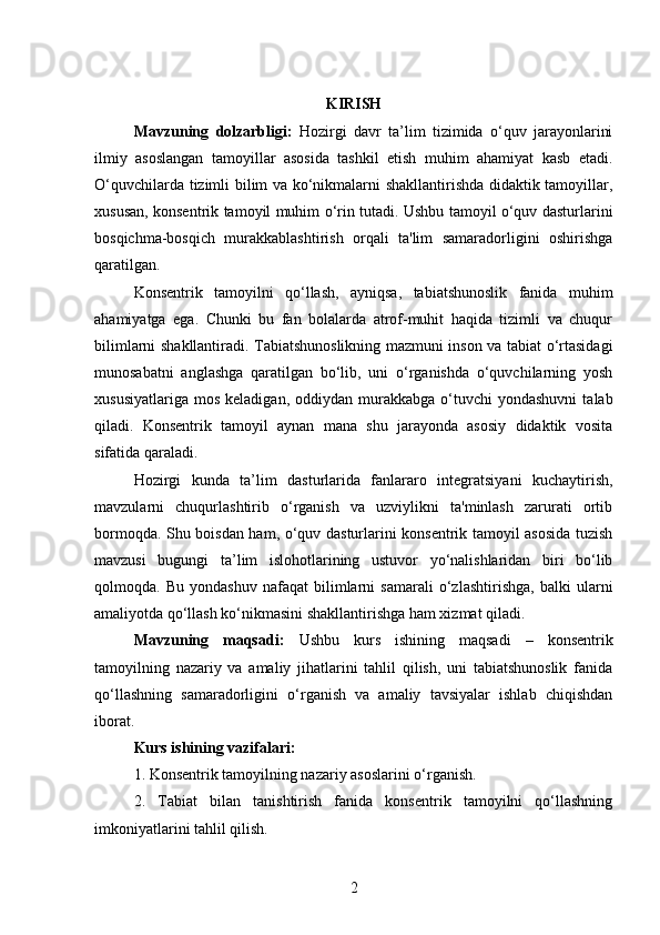 KIRISH
Mavzuning   dolzarbligi:   Hozirgi   davr   ta’lim   tizimida   o‘quv   jarayonlarini
ilmiy   asoslangan   tamoyillar   asosida   tashkil   etish   muhim   ahamiyat   kasb   etadi.
O‘quvchilarda tizimli bilim va ko‘nikmalarni shakllantirishda didaktik tamoyillar,
xususan, konsentrik tamoyil muhim o‘rin tutadi. Ushbu tamoyil o‘quv dasturlarini
bosqichma-bosqich   murakkablashtirish   orqali   ta'lim   samaradorligini   oshirishga
qaratilgan.
Konsentrik   tamoyilni   qo‘llash,   ayniqsa,   tabiatshunoslik   fanida   muhim
ahamiyatga   ega.   Chunki   bu   fan   bolalarda   atrof-muhit   haqida   tizimli   va   chuqur
bilimlarni shakllantiradi. Tabiatshunoslikning mazmuni inson va tabiat o‘rtasidagi
munosabatni   anglashga   qaratilgan   bo‘lib,   uni   o‘rganishda   o‘quvchilarning   yosh
xususiyatlariga   mos   keladigan,  oddiydan  murakkabga  o‘tuvchi   yondashuvni   talab
qiladi.   Konsentrik   tamoyil   aynan   mana   shu   jarayonda   asosiy   didaktik   vosita
sifatida qaraladi.
Hozirgi   kunda   ta’lim   dasturlarida   fanlararo   integratsiyani   kuchaytirish,
mavzularni   chuqurlashtirib   o‘rganish   va   uzviylikni   ta'minlash   zarurati   ortib
bormoqda. Shu boisdan ham, o‘quv dasturlarini konsentrik tamoyil asosida tuzish
mavzusi   bugungi   ta’lim   islohotlarining   ustuvor   yo‘nalishlaridan   biri   bo‘lib
qolmoqda.   Bu   yondashuv   nafaqat   bilimlarni   samarali   o‘zlashtirishga,   balki   ularni
amaliyotda qo‘llash ko‘nikmasini shakllantirishga ham xizmat qiladi.
Mavzuning   maqsadi:   Ushbu   kurs   ishining   maqsadi   –   konsentrik
tamoyilning   nazariy   va   amaliy   jihatlarini   tahlil   qilish,   uni   tabiatshunoslik   fanida
qo‘llashning   samaradorligini   o‘rganish   va   amaliy   tavsiyalar   ishlab   chiqishdan
iborat. 
Kurs ishining vazifalari:
1. Konsentrik tamoyilning nazariy asoslarini o‘rganish.
2.   Tabiat   bilan   tanishtirish   fanida   konsentrik   tamoyilni   qo‘llashning
imkoniyatlarini tahlil qilish.
2 