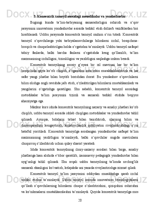 3. Konsentrik tamoyil asosidagi metodikalar va yondashuvlar
Bugungi   kunda   ta’lim-tarbiyaning   samaradorligini   oshirish   va   o‘quv
jarayonini innovatsion yondashuvlar asosida tashkil etish dolzarb vazifalardan biri
hisoblanadi.   Ushbu   jarayonda   konsentrik   tamoyil   muhim   o‘rin   tutadi.   Konsentrik
tamoyil   o‘quvchilarga   yoki   tarbiyalanuvchilarga   bilimlarni   izchil,   bosqichma-
bosqich va chuqurlashtirilgan holda o‘rgatishni ta’minlaydi. Ushbu tamoyil nafaqat
tabiiy   fanlarda,   balki   barcha   fanlarni   o‘rgatishda   keng   qo‘llanilib,   ta’lim
mazmunining izchilligini, tizimliligini va yaxlitligini saqlashga imkon beradi.
Konsentrik   tamoyilning   asosiy   g‘oyasi   bir   xil   mavzuni   har   bir   ta’lim
bosqichida   qayta   ko‘rib  chiqish,   o‘rganishni   asta-sekin   murakkablashtirish   va  har
safar   yangi   jihatlar   bilan   boyitib   borishdan   iborat.   Bu   yondashuv   o‘quvchilarni
bilim olishga ongli ravishda jalb etish, o‘zlashtirilgan bilimlarni mustahkamlash va
yangilarini   o‘rgatishga   qaratilgan.   Shu   sababli,   konsentrik   tamoyil   asosidagi
metodikalar   ta’lim   jarayonini   tizimli   va   samarali   tashkil   etishda   beqiyos
ahamiyatga ega.
Mazkur kurs ishida konsentrik tamoyilning nazariy va amaliy jihatlari ko‘rib
chiqilib, ushbu tamoyil asosida ishlab chiqilgan metodikalar va yondashuvlar tahlil
qilinadi.   Ayniqsa,   bolalarni   tabiat   bilan   tanishtirish,   ularning   bilim   va
dunyoqarashini   kengaytirish,   kuzatuvchanlik   qobiliyatini   rivojlantirishdagi   o‘rni
batafsil   yoritiladi.   Konsentrik   tamoyilga   asoslangan   yondashuvlar   nafaqat   ta’lim
mazmunining   yaxlitligini   ta’minlaydi,   balki   o‘quvchilar   ongida   mavzularni
chuqurroq o‘zlashtirish uchun qulay sharoit yaratadi.
Ishda   konsentrik   tamoyilning   ilmiy-nazariy   asoslari   bilan   birga,   amaliy
jihatlariga ham alohida e’tibor qaratilib, zamonaviy pedagogik yondashuvlar bilan
uyg‘unligi   tahlil   qilinadi.   Shu   orqali   ushbu   tamoyilning   ta’limda   nechog‘lik
samarali ekanligini ko‘rsatish, kelajakda uni yanada rivojlantirishga xizmat qiladi.
Konsentrik   tamoyil   ta’lim   jarayonini   oddiydan   murakkabga   qarab   izchil
tashkil   etishni   ta’minlaydi.   Ushbu   tamoyil   asosida   innovatsion   texnologiyalarni
qo‘llash   o‘quvchilarning   bilimlarni   chuqur   o‘zlashtirishini,   qiziqishini   oshirishni
va ko‘nikmalarni mustahkamlashni ta’minlaydi. Quyida konsentrik tamoyilga mos
20 