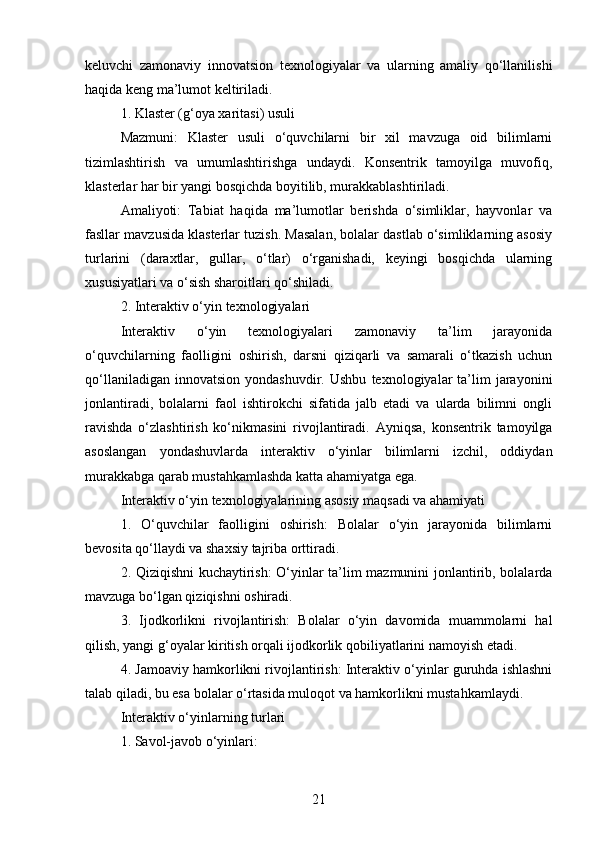 keluvchi   zamonaviy   innovatsion   texnologiyalar   va   ularning   amaliy   qo‘llanilishi
haqida keng ma’lumot keltiriladi.
1.  Klaster (g‘oya xaritasi) usuli
Mazmuni:   Klaster   usuli   o‘quvchilarni   bir   xil   mavzuga   oid   bilimlarni
tizimlashtirish   va   umumlashtirishga   undaydi.   Konsentrik   tamoyilga   muvofiq,
klasterlar har bir yangi bosqichda boyitilib, murakkablashtiriladi.
Amaliyoti:   Tabiat   haqida   ma’lumotlar   berishda   o‘simliklar,   hayvonlar   va
fasllar mavzusida klasterlar tuzish. Masalan, bolalar dastlab o‘simliklarning asosiy
turlarini   (daraxtlar,   gullar,   o‘tlar)   o‘rganishadi,   keyingi   bosqichda   ularning
xususiyatlari va o‘sish sharoitlari qo‘shiladi.
2.  Interaktiv o‘yin texnologiyalari
Interaktiv   o‘yin   texnologiyalari   zamonaviy   ta’lim   jarayonida
o‘quvchilarning   faolligini   oshirish,   darsni   qiziqarli   va   samarali   o‘tkazish   uchun
qo‘llaniladigan   innovatsion   yondashuvdir.   Ushbu   texnologiyalar   ta’lim   jarayonini
jonlantiradi,   bolalarni   faol   ishtirokchi   sifatida   jalb   etadi   va   ularda   bilimni   ongli
ravishda   o‘zlashtirish   ko‘nikmasini   rivojlantiradi.   Ayniqsa,   konsentrik   tamoyilga
asoslangan   yondashuvlarda   interaktiv   o‘yinlar   bilimlarni   izchil,   oddiydan
murakkabga qarab mustahkamlashda katta ahamiyatga ega.
Interaktiv o‘yin texnologiyalarining asosiy maqsadi va ahamiyati
1.   O‘quvchilar   faolligini   oshirish:   Bolalar   o‘yin   jarayonida   bilimlarni
bevosita qo‘llaydi va shaxsiy tajriba orttiradi.
2. Qiziqishni kuchaytirish: O‘yinlar ta’lim mazmunini jonlantirib, bolalarda
mavzuga bo‘lgan qiziqishni oshiradi.
3.   Ijodkorlikni   rivojlantirish:   Bolalar   o‘yin   davomida   muammolarni   hal
qilish, yangi g‘oyalar kiritish orqali ijodkorlik qobiliyatlarini namoyish etadi.
4. Jamoaviy hamkorlikni rivojlantirish: Interaktiv o‘yinlar guruhda ishlashni
talab qiladi, bu esa bolalar o‘rtasida muloqot va hamkorlikni mustahkamlaydi.
Interaktiv o‘yinlarning turlari
1. Savol-javob o‘yinlari:
21 