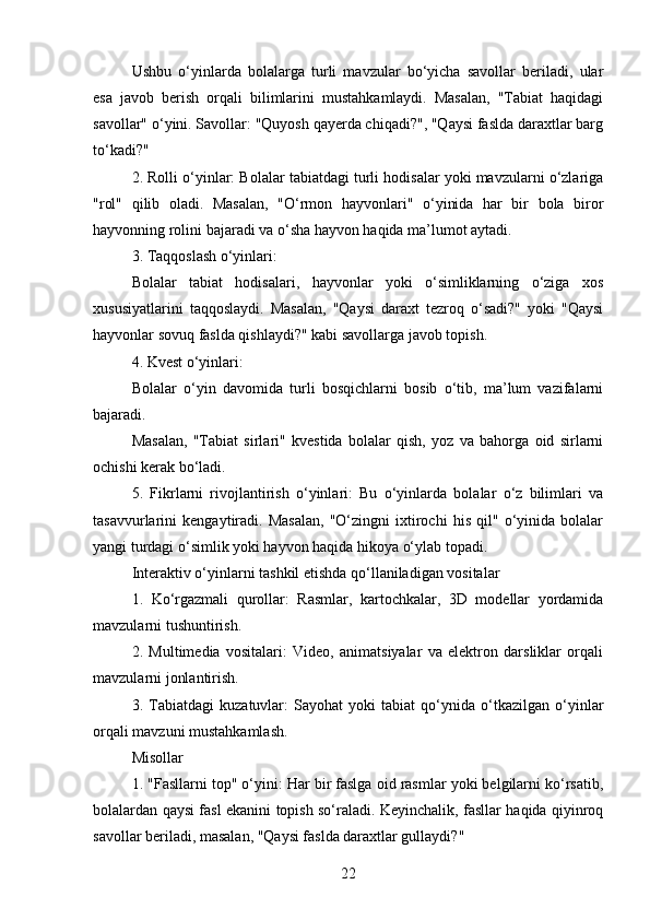 Ushbu   o‘yinlarda   bolalarga   turli   mavzular   bo‘yicha   savollar   beriladi,   ular
esa   javob   berish   orqali   bilimlarini   mustahkamlaydi.   Masalan,   "Tabiat   haqidagi
savollar" o‘yini. Savollar: "Quyosh qayerda chiqadi?", "Qaysi faslda daraxtlar barg
to‘kadi?"
2. Rolli o‘yinlar: Bolalar tabiatdagi turli hodisalar yoki mavzularni o‘zlariga
"rol"   qilib   oladi.   Masalan,   "O‘rmon   hayvonlari"   o‘yinida   har   bir   bola   biror
hayvonning rolini bajaradi va o‘sha hayvon haqida ma’lumot aytadi.
3. Taqqoslash o‘yinlari:
Bolalar   tabiat   hodisalari,   hayvonlar   yoki   o‘simliklarning   o‘ziga   xos
xususiyatlarini   taqqoslaydi.   Masalan,   "Qaysi   daraxt   tezroq   o‘sadi?"   yoki   "Qaysi
hayvonlar sovuq faslda qishlaydi?" kabi savollarga javob topish.
4. Kvest o‘yinlari:
Bolalar   o‘yin   davomida   turli   bosqichlarni   bosib   o‘tib,   ma’lum   vazifalarni
bajaradi.
Masalan,   "Tabiat   sirlari"   kvestida   bolalar   qish,   yoz   va   bahorga   oid   sirlarni
ochishi kerak bo‘ladi.
5.   Fikrlarni   rivojlantirish   o‘yinlari:   Bu   o‘yinlarda   bolalar   o‘z   bilimlari   va
tasavvurlarini   kengaytiradi.   Masalan,   "O‘zingni   ixtirochi   his   qil"   o‘yinida   bolalar
yangi turdagi o‘simlik yoki hayvon haqida hikoya o‘ylab topadi.
Interaktiv o‘yinlarni tashkil etishda qo‘llaniladigan vositalar
1.   Ko‘rgazmali   qurollar:   Rasmlar,   kartochkalar,   3D   modellar   yordamida
mavzularni tushuntirish.
2.   Multimedia   vositalari:   Video,   animatsiyalar   va   elektron   darsliklar   orqali
mavzularni jonlantirish.
3.   Tabiatdagi   kuzatuvlar:   Sayohat   yoki   tabiat   qo‘ynida   o‘tkazilgan   o‘yinlar
orqali mavzuni mustahkamlash.
Misollar
1. "Fasllarni top" o‘yini: Har bir faslga oid rasmlar yoki belgilarni ko‘rsatib,
bolalardan qaysi fasl ekanini topish so‘raladi. Keyinchalik, fasllar haqida qiyinroq
savollar beriladi, masalan, "Qaysi faslda daraxtlar gullaydi?"
22 