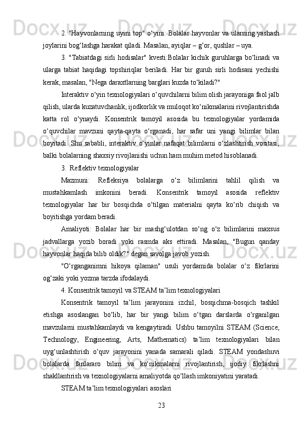 2. "Hayvonlarning uyini top" o‘yini: Bolalar hayvonlar va ularning yashash
joylarini bog‘lashga harakat qiladi. Masalan, ayiqlar – g‘or, qushlar – uya.
3. "Tabiatdagi  sirli  hodisalar"  kvesti:Bolalar  kichik  guruhlarga bo‘linadi  va
ularga   tabiat   haqidagi   topshiriqlar   beriladi.   Har   bir   guruh   sirli   hodisani   yechishi
kerak, masalan, "Nega daraxtlarning barglari kuzda to‘kiladi?"
Interaktiv o‘yin texnologiyalari o‘quvchilarni bilim olish jarayoniga faol jalb
qilish, ularda kuzatuvchanlik, ijodkorlik va muloqot ko‘nikmalarini rivojlantirishda
katta   rol   o‘ynaydi.   Konsentrik   tamoyil   asosida   bu   texnologiyalar   yordamida
o‘quvchilar   mavzuni   qayta-qayta   o‘rganadi,   har   safar   uni   yangi   bilimlar   bilan
boyitadi.   Shu   sababli,   interaktiv   o‘yinlar   nafaqat   bilimlarni   o‘zlashtirish   vositasi,
balki bolalarning shaxsiy rivojlanishi uchun ham muhim metod hisoblanadi.
3.    Reflektiv texnologiyalar
Mazmuni:   Refleksiya   bolalarga   o‘z   bilimlarini   tahlil   qilish   va
mustahkamlash   imkonini   beradi.   Konsentrik   tamoyil   asosida   reflektiv
texnologiyalar   har   bir   bosqichda   o‘tilgan   materialni   qayta   ko‘rib   chiqish   va
boyitishga yordam beradi.
Amaliyoti:   Bolalar   har   bir   mashg‘ulotdan   so‘ng   o‘z   bilimlarini   maxsus
jadvallarga   yozib   boradi   yoki   rasmda   aks   ettiradi.   Masalan,   "Bugun   qanday
hayvonlar haqida bilib oldik?" degan savolga javob yozish.
"O‘rganganimni   hikoya   qilaman"   usuli   yordamida   bolalar   o‘z   fikrlarini
og‘zaki yoki yozma tarzda ifodalaydi.
4.  Konsentrik tamoyil va STEAM ta’lim texnologiyalari
Konsentrik   tamoyil   ta’lim   jarayonini   izchil,   bosqichma-bosqich   tashkil
etishga   asoslangan   bo‘lib,   har   bir   yangi   bilim   o‘tgan   darslarda   o‘rganilgan
mavzularni   mustahkamlaydi   va   kengaytiradi.   Ushbu   tamoyilni   STEAM   (Science,
Technology,   Engineering,   Arts,   Mathematics)   ta’lim   texnologiyalari   bilan
uyg‘unlashtirish   o‘quv   jarayonini   yanada   samarali   qiladi.   STEAM   yondashuvi
bolalarda   fanlararo   bilim   va   ko‘nikmalarni   rivojlantirish,   ijodiy   fikrlashni
shakllantirish va texnologiyalarni amaliyotda qo‘llash imkoniyatini yaratadi.
STEAM ta’lim texnologiyalari asoslari
23 