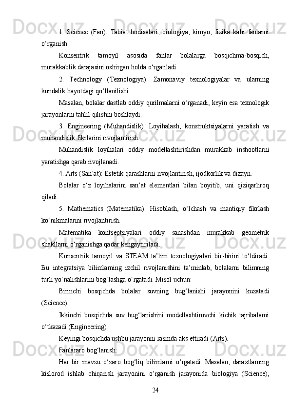 1.   Science   (Fan):   Tabiat   hodisalari,   biologiya,   kimyo,   fizika   kabi   fanlarni
o‘rganish.
Konsentrik   tamoyil   asosida   fanlar   bolalarga   bosqichma-bosqich,
murakkablik darajasini oshirgan holda o‘rgatiladi.
2.   Technology   (Texnologiya):   Zamonaviy   texnologiyalar   va   ularning
kundalik hayotdagi qo‘llanilishi.
Masalan, bolalar dastlab oddiy qurilmalarni o‘rganadi, keyin esa texnologik
jarayonlarni tahlil qilishni boshlaydi.
3.   Engineering   (Muhandislik):   Loyihalash,   konstruktsiyalarni   yaratish   va
muhandislik fikrlarini rivojlantirish.
Muhandislik   loyihalari   oddiy   modellashtirishdan   murakkab   inshootlarni
yaratishga qarab rivojlanadi.
4. Arts (San’at): Estetik qarashlarni rivojlantirish, ijodkorlik va dizayn.
Bolalar   o‘z   loyihalarini   san’at   elementlari   bilan   boyitib,   uni   qiziqarliroq
qiladi.
5.   Mathematics   (Matematika):   Hisoblash,   o‘lchash   va   mantiqiy   fikrlash
ko‘nikmalarini rivojlantirish.
Matematika   kontseptsiyalari   oddiy   sanashdan   murakkab   geometrik
shakllarni o‘rganishga qadar kengaytiriladi.
Konsentrik   tamoyil   va   STEAM   ta’lim   texnologiyalari   bir-birini   to‘ldiradi.
Bu   integratsiya   bilimlarning   izchil   rivojlanishini   ta’minlab,   bolalarni   bilimning
turli yo‘nalishlarini bog‘lashga o‘rgatadi. Misol uchun:
Birinchi   bosqichda   bolalar   suvning   bug‘lanishi   jarayonini   kuzatadi
(Science).
Ikkinchi   bosqichda   suv   bug‘lanishini   modellashtiruvchi   kichik   tajribalarni
o‘tkazadi (Engineering).
Keyingi bosqichda ushbu jarayonni rasmda aks ettiradi (Arts).
Fanlararo bog‘lanish:
Har   bir   mavzu   o‘zaro   bog‘liq   bilimlarni   o‘rgatadi.   Masalan,   daraxtlarning
kislorod   ishlab   chiqarish   jarayonini   o‘rganish   jarayonida   biologiya   (Science),
24 