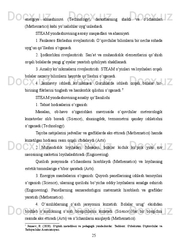 energiya   almashinuvi   (Technology),   daraxtlarning   shakli   va   o‘lchamlari
(Mathematics) kabi yo‘nalishlar uyg‘unlashadi.
STEAM yondashuvining asosiy maqsadlari va ahamiyati
1. Fanlararo fikrlashni rivojlantirish: O‘quvchilar bilimlarni bir necha sohada
uyg‘un qo‘llashni o‘rganadi.
2.   Ijodkorlikni   rivojlantirish:   San’at   va   muhandislik   elementlarini   qo‘shish
orqali bolalarda yangi g‘oyalar yaratish qobiliyati shakllanadi.
3. Amaliy ko‘nikmalarni rivojlantirish: STEAM o‘yinlari va loyihalari orqali
bolalar nazariy bilimlarni hayotda qo‘llashni o‘rganadi.
4.   Jamoaviy   ishlash   ko‘nikmasi:   Guruhlarda   ishlash   orqali   bolalar   bir-
birining fikrlarini tinglash va hamkorlik qilishni o‘rganadi. 7
STEAM yondashuvining amaliy qo‘llanilishi
1. Tabiat hodisalarini o‘rganish:
Masalan,   ob-havo   o‘zgarishlari   mavzusida   o‘quvchilar   meteorologik
kuzatuvlar   olib   boradi   (Science),   shuningdek,   termometrni   qanday   ishlatishni
o‘rganadi (Technology).
Tajriba natijalarini jadvallar va grafiklarda aks ettiradi (Mathematics) hamda
kuzatilgan hodisani rasm orqali ifodalaydi (Arts).
2.   Muhandislik   loyihalari:   Masalan,   bolalar   kichik   ko‘prik   yoki   suv
nasosining maketini loyihalashtiradi (Engineering).
Qurilish   jarayonida   o‘lchamlarni   hisoblaydi   (Mathematics)   va   loyihaning
estetik tomonlariga e’tibor qaratadi (Arts).
3. Energiya manbalarini o‘rganish:  Quyosh panellarining ishlash tamoyilini
o‘rganish (Science), ularning qurilishi bo‘yicha oddiy loyihalarni amalga oshirish
(Engineering).   Panellarning   samaradorligini   matematik   hisoblash   va   grafiklar
yaratish (Mathematics).
4.   O‘simliklarning   o‘sish   jarayonini   kuzatish:   Bolalar   urug‘   ekishdan
boshlab   o‘simlikning   o‘sish   bosqichlarini   kuzatadi   (Science).Har   bir   bosqichni
rasmda aks ettiradi (Arts) va o‘lchamlarni aniqlaydi (Mathematics).
7
  Jumaev,   R.   (2020).   O‘qitish   metodikasi   va   pedagogik   yondashuvlar.   Tashkent:   O'zbekiston   O'qituvchilar   va
Tarbiyachilar Assotsiatsiyasi.
25