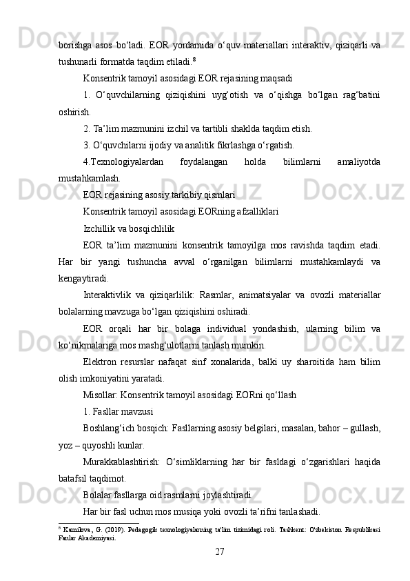 borishga   asos   bo‘ladi.   EOR   yordamida   o‘quv   materiallari   interaktiv,   qiziqarli   va
tushunarli formatda taqdim etiladi. 8
Konsentrik tamoyil asosidagi EOR rejasining maqsadi
1.   O‘quvchilarning   qiziqishini   uyg‘otish   va   o‘qishga   bo‘lgan   rag‘batini
oshirish.
2. Ta’lim mazmunini izchil va tartibli shaklda taqdim etish.
3. O‘quvchilarni ijodiy va analitik fikrlashga o‘rgatish.
4.Texnologiyalardan   foydalangan   holda   bilimlarni   amaliyotda
mustahkamlash.
EOR rejasining asosiy tarkibiy qismlari
Konsentrik tamoyil asosidagi EORning afzalliklari
Izchillik va bosqichlilik
EOR   ta’lim   mazmunini   konsentrik   tamoyilga   mos   ravishda   taqdim   etadi.
Har   bir   yangi   tushuncha   avval   o‘rganilgan   bilimlarni   mustahkamlaydi   va
kengaytiradi.
Interaktivlik   va   qiziqarlilik:   Rasmlar,   animatsiyalar   va   ovozli   materiallar
bolalarning mavzuga bo‘lgan qiziqishini oshiradi.
EOR   orqali   har   bir   bolaga   individual   yondashish,   ularning   bilim   va
ko‘nikmalariga mos mashg‘ulotlarni tanlash mumkin.
Elektron   resurslar   nafaqat   sinf   xonalarida,   balki   uy   sharoitida   ham   bilim
olish imkoniyatini yaratadi.
Misollar: Konsentrik tamoyil asosidagi EORni qo‘llash
1. Fasllar mavzusi
Boshlang‘ich bosqich: Fasllarning asosiy belgilari, masalan, bahor – gullash,
yoz – quyoshli kunlar.
Murakkablashtirish:   O‘simliklarning   har   bir   fasldagi   o‘zgarishlari   haqida
batafsil taqdimot.
Bolalar fasllarga oid rasmlarni joylashtiradi.
Har bir fasl uchun mos musiqa yoki ovozli ta’rifni tanlashadi.
8
  Kamilova,   G.   (2019).   Pedagogik   texnologiyalarning   ta'lim   tizimidagi   roli.   Tashkent:   O'zbekiston   Respublikasi
Fanlar Akademiyasi.
27 