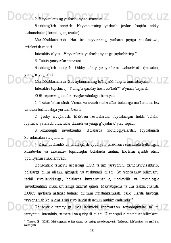 2. Hayvonlarning yashash joylari mavzusi
Boshlang‘ich   bosqich:   Hayvonlarning   yashash   joylari   haqida   oddiy
tushunchalar (daraxt, g‘or, uyalar).
Murakkablashtirish:   Har   bir   hayvonning   yashash   joyiga   moslashuvi,
oziqlanish zanjiri.
Interaktiv o‘yin: “Hayvonlarni yashash joylariga joylashtiring.”
3. Tabiiy jarayonlar mavzusi
Boshlang‘ich   bosqich:   Oddiy   tabiiy   jarayonlarni   tushuntirish   (masalan,
yomg‘ir yog‘ishi).
Murakkablashtirish: Suv aylanishining to‘liq sikli haqida animatsiyalar.
Interaktiv topshiriq: “Yomg‘ir qanday hosil bo‘ladi?” o‘yinini bajarish.
EOR rejasining bolalar rivojlanishidagi ahamiyati
1. Tezkor bilim olish: Vizual va ovozli materiallar bolalarga ma’lumotni tez
va oson tushunishga yordam beradi.
2.   Ijodiy   rivojlanish:   Elektron   resurslardan   foydalangan   holda   bolalar
loyihalar yaratadi, chizmalar chizadi va yangi g‘oyalar o‘ylab topadi.
3.  Texnologik   savodxonlik:   Bolalarda   texnologiyalardan   foydalanish
ko‘nikmalari rivojlanadi.
4. Kuzatuvchanlik va tahlil qilish qobiliyati: Elektron resurslarda keltirilgan
kuzatuvlar   va   interaktiv   topshiriqlar   bolalarda   muhim   fikrlarni   ajratib   olish
qobiliyatini shakllantiradi.
Konsentrik   tamoyil   asosidagi   EOR   ta’lim   jarayonini   zamonaviylashtirib,
bolalarga   bilim   olishni   qiziqarli   va   tushunarli   qiladi.   Bu   yondashuv   bilimlarni
izchil   rivojlantirishga,   bolalarda   kuzatuvchanlik,   ijodkorlik   va   texnologik
savodxonlikni   shakllantirishga   xizmat   qiladi.   Maktabgacha   ta’lim   tashkilotlarida
EORni   qo‘llash   nafaqat   bolalar   bilimini   mustahkamlash,   balki   ularda   hayotga
tayyorlanish ko‘nikmalarini rivojlantirish uchun muhim qadamdir. 9
Konsentrik   tamoyilga   mos   keluvchi   innovatsion   texnologiyalar   ta’lim
jarayonini interaktiv, samarali va qiziqarli qiladi. Ular orqali o‘quvchilar bilimlarni
9
  Turaev,   B.   (2021).   Maktabgacha   ta'lim   tizimi   va   uning   metodologiyasi.   Toshkent:   Ma’naviyat   va   ma’rifat
nashriyoti.
28 