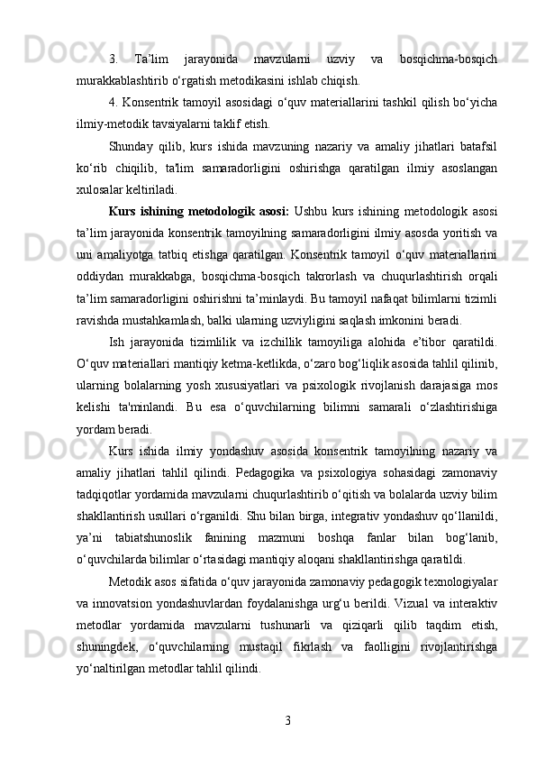 3.   Ta’lim   jarayonida   mavzularni   uzviy   va   bosqichma-bosqich
murakkablashtirib o‘rgatish metodikasini ishlab chiqish.
4. Konsentrik tamoyil  asosidagi  o‘quv materiallarini  tashkil  qilish bo‘yicha
ilmiy-metodik tavsiyalarni taklif etish.
Shunday   qilib,   kurs   ishida   mavzuning   nazariy   va   amaliy   jihatlari   batafsil
ko‘rib   chiqilib,   ta'lim   samaradorligini   oshirishga   qaratilgan   ilmiy   asoslangan
xulosalar keltiriladi.
Kurs   ishining   metodologik   asosi:   Ushbu   kurs   ishining   metodologik   asosi
ta’lim jarayonida konsentrik tamoyilning samaradorligini ilmiy asosda  yoritish va
uni   amaliyotga   tatbiq   etishga   qaratilgan.   Konsentrik   tamoyil   o‘quv   materiallarini
oddiydan   murakkabga,   bosqichma-bosqich   takrorlash   va   chuqurlashtirish   orqali
ta’lim samaradorligini oshirishni ta’minlaydi. Bu tamoyil nafaqat bilimlarni tizimli
ravishda mustahkamlash, balki ularning uzviyligini saqlash imkonini beradi.
Ish   jarayonida   tizimlilik   va   izchillik   tamoyiliga   alohida   e’tibor   qaratildi.
O‘quv materiallari mantiqiy ketma-ketlikda, o‘zaro bog‘liqlik asosida tahlil qilinib,
ularning   bolalarning   yosh   xususiyatlari   va   psixologik   rivojlanish   darajasiga   mos
kelishi   ta'minlandi.   Bu   esa   o‘quvchilarning   bilimni   samarali   o‘zlashtirishiga
yordam beradi.
Kurs   ishida   ilmiy   yondashuv   asosida   konsentrik   tamoyilning   nazariy   va
amaliy   jihatlari   tahlil   qilindi.   Pedagogika   va   psixologiya   sohasidagi   zamonaviy
tadqiqotlar yordamida mavzularni chuqurlashtirib o‘qitish va bolalarda uzviy bilim
shakllantirish usullari o‘rganildi. Shu bilan birga, integrativ yondashuv qo‘llanildi,
ya’ni   tabiatshunoslik   fanining   mazmuni   boshqa   fanlar   bilan   bog‘lanib,
o‘quvchilarda bilimlar o‘rtasidagi mantiqiy aloqani shakllantirishga qaratildi.
Metodik asos sifatida o‘quv jarayonida zamonaviy pedagogik texnologiyalar
va  innovatsion   yondashuvlardan   foydalanishga   urg‘u   berildi.   Vizual   va  interaktiv
metodlar   yordamida   mavzularni   tushunarli   va   qiziqarli   qilib   taqdim   etish,
shuningdek,   o‘quvchilarning   mustaqil   fikrlash   va   faolligini   rivojlantirishga
yo‘naltirilgan metodlar tahlil qilindi.
3 