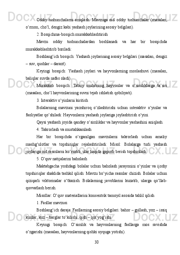 Oddiy   tushunchalarni   aniqlash:   Mavzuga   oid   oddiy   tushunchalar   (masalan,
o‘rmon, cho‘l, dengiz kabi yashash joylarining asosiy belgilari).
2. Bosqichma-bosqich murakkablashtirish
Mavzu   oddiy   tushunchalardan   boshlanadi   va   har   bir   bosqichda
murakkablashtirib boriladi:
Boshlang‘ich bosqich: Yashash joylarining asosiy belgilari (masalan, dengiz
– suv, qushlar – daraxt).
Keyingi   bosqich:   Yashash   joylari   va   hayvonlarning   moslashuvi   (masalan,
baliqlar suvda nafas oladi).
Murakkab   bosqich:   Tabiiy   muhitning   hayvonlar   va   o‘simliklarga   ta’siri
(masalan, cho‘l hayvonlarining suvni tejab ishlatish qobiliyati).
3. Interaktiv o‘yinlarni kiritish
Bolalarning   mavzuni   yaxshiroq   o‘zlashtirishi   uchun   interaktiv   o‘yinlar   va
faoliyatlar qo‘shiladi: Hayvonlarni yashash joylariga joylashtirish o‘yini.
Qaysi yashash joyida qanday o‘simliklar va hayvonlar yashashini aniqlash.
4. Takrorlash va mustahkamlash
Har   bir   bosqichda   o‘rganilgan   mavzularni   takrorlash   uchun   amaliy
mashg‘ulotlar   va   topshiriqlar   rejalashtiriladi:   Misol:   Bolalarga   turli   yashash
joylariga oid rasmlarni ko‘rsatib, ular haqida gapirib berish topshiriladi.
5. O‘quv natijalarini baholash
Maktabgacha yoshdagi bolalar uchun baholash jarayonini o‘yinlar va ijodiy
topshiriqlar shaklida tashkil qilish: Mavzu bo‘yicha rasmlar chizish. Bolalar uchun
qiziqarli   viktorinalar   o‘tkazish.   Bolalarning   javoblarini   kuzatib,   ularga   qo‘llab-
quvvatlash berish.
Misollar: O‘quv materiallarini konsentrik tamoyil asosida tahlil qilish
1. Fasllar mavzusi
Boshlang‘ich daraja: Fasllarning asosiy belgilari: bahor – gullash, yoz – issiq
kunlar, kuz – barglar to‘kilishi, qish – qor yog‘ishi.
Keyingi   bosqich:   O‘simlik   va   hayvonlarning   fasllarga   mos   ravishda
o‘zgarishi (masalan, hayvonlarning qishki uyquga yotishi).
30 