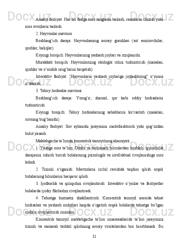 Amaliy faoliyat: Har bir faslga mos ranglarni tanlash, rasmlarni chizish yoki
mos ovozlarni tanlash.
2. Hayvonlar mavzusi
Boshlang‘ich   daraja:   Hayvonlarning   asosiy   guruhlari   (sut   emizuvchilar,
qushlar, baliqlar).
Keyingi bosqich: Hayvonlarning yashash joylari va oziqlanishi.
Murakkab   bosqich:   Hayvonlarning   ekologik   rolini   tushuntirish   (masalan,
qushlar va o‘simlik urug‘larini tarqatish).
Interaktiv   faoliyat:   “Hayvonlarni   yashash   joylariga   joylashtiring”   o‘yinini
o‘tkazish.
3. Tabiiy hodisalar mavzusi
Boshlang‘ich   daraja:   Yomg‘ir,   shamol,   qor   kabi   oddiy   hodisalarni
tushuntirish.
Keyingi   bosqich:   Tabiiy   hodisalarning   sabablarini   ko‘rsatish   (masalan,
suvning bug‘lanishi).
Amaliy   faoliyat:   Suv   aylanishi   jarayonini   modellashtirish   yoki   qog‘ozdan
bulut yasash.
Maktabgacha ta’limda konsentrik tamoyilning ahamiyati
1. Yoshga mos ta’lim: Oddiy va tushunarli bilimlardan boshlab, qiyinchilik
darajasini  oshirib  borish  bolalarning  psixologik  va  intellektual  rivojlanishiga  mos
keladi.
2.   Tizimli   o‘rganish:   Mavzularni   izchil   ravishda   taqdim   qilish   orqali
bolalarning bilimlarini barqaror qilish.
3.   Ijodkorlik   va   qiziqishni   rivojlantirish:   Interaktiv   o‘yinlar   va   faoliyatlar
bolalarda ijodiy fikrlashni rivojlantiradi.
4.   Tabiatga   hurmatni   shakllantirish:   Konsentrik   tamoyil   asosida   tabiat
hodisalari  va  yashash   muhitlari   haqida  o‘rgatish  orqali   bolalarda tabiatga  bo‘lgan
mehrni rivojlantirish mumkin.
Konsentrik   tamoyil   maktabgacha   ta’lim   muassasalarida   ta’lim   jarayonini
tizimli   va   samarali   tashkil   qilishning   asosiy   vositalaridan   biri   hisoblanadi.   Bu
31 