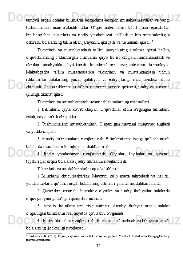 tamoyil   orqali   bolalar   bilimlarni   bosqichma-bosqich   mustahkamlaydilar   va   yangi
tushunchalarni oson o‘zlashtiradilar. O‘quv materiallarini tahlil qilish rejasida har
bir   bosqichda   takrorlash   va   ijodiy   yondashuvni   qo‘llash   ta’lim   samaradorligini
oshiradi, bolalarning bilim olish jarayonini qiziqarli va tushunarli qiladi. 10
Takrorlash   va   mustahkamlash   ta’lim   jarayonining   ajralmas   qismi   bo‘lib,
o‘quvchilarning   o‘zlashtirgan   bilimlarini   qayta   ko‘rib   chiqish,   mustahkamlash   va
ulardan   amaliyotda   foydalanish   ko‘nikmalarini   rivojlantirishni   ta’minlaydi.
Maktabgacha   ta’lim   muassasalarida   takrorlash   va   mustahkamlash   uchun
ishlanmalar   bolalarning   yoshi,   qobiliyati   va   ehtiyojlariga   mos   ravishda   ishlab
chiqiladi. Ushbu ishlanmalar ta’lim jarayonini yanada qiziqarli, ijodiy va samarali
qilishga xizmat qiladi.
Takrorlash va mustahkamlash uchun ishlanmalarning maqsadlari
1.   Bilimlarni   qayta   ko‘rib   chiqish:   O‘quvchilar   oldin   o‘rgangan   bilimlarni
eslab, qayta ko‘rib chiqadilar.
2. Tushunchalarni mustahkamlash: O‘rganilgan mavzuni chuqurroq anglash
va yodda saqlash.
3. Amaliy ko‘nikmalarni rivojlantirish: Bilimlarni amaliyotga qo‘llash orqali
bolalarda mustahkam ko‘nikmalar shakllantirish.
4.   Ijodiy   yondashuvni   rivojlantirish:   O‘yinlar,   loyihalar   va   qiziqarli
topshiriqlar orqali bolalarda ijodiy fikrlashni rivojlantirish.
Takrorlash va mustahkamlashning afzalliklari
1.  Bilimlarni   chuqurlashtirish:   Mavzuni   ko‘p   marta   takrorlash   va   har   xil
yondashuvlarni qo‘llash orqali bolalarning bilimlari yanada mustahkamlanadi.
2.   Qiziqishni   oshirish:   Interaktiv   o‘yinlar   va   ijodiy   faoliyatlar   bolalarda
o‘quv jarayoniga bo‘lgan qiziqishni oshiradi.
3.   Amaliy   ko‘nikmalarni   rivojlantirish:   Amaliy   faoliyat   orqali   bolalar
o‘rganilgan bilimlarini real hayotda qo‘llashni o‘rganadi.
4.  Ijodiy fikrlashni rivojlantirish: Rasmlar, qo‘l mehnati va hikoyalar orqali
bolalarning ijodkorligi rivojlanadi.
10
  Yuldashev,   N. (2018).  O'quv  jarayonida   konsentrik tamoyilni  qo'llash. Toshkent:   O'zbekiston  Pedagogika  ilmiy
izlanishlar markazi.
32 