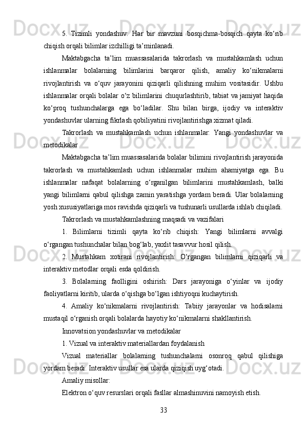 5.   Tizimli   yondashuv:   Har   bir   mavzuni   bosqichma-bosqich   qayta   ko‘rib
chiqish orqali bilimlar izchilligi ta’minlanadi.
Maktabgacha   ta’lim   muassasalarida   takrorlash   va   mustahkamlash   uchun
ishlanmalar   bolalarning   bilimlarini   barqaror   qilish,   amaliy   ko‘nikmalarni
rivojlantirish   va   o‘quv   jarayonini   qiziqarli   qilishning   muhim   vositasidir.   Ushbu
ishlanmalar orqali bolalar o‘z bilimlarini chuqurlashtirib, tabiat va jamiyat haqida
ko‘proq   tushunchalarga   ega   bo‘ladilar.   Shu   bilan   birga,   ijodiy   va   interaktiv
yondashuvlar ularning fikrlash qobiliyatini rivojlantirishga xizmat qiladi.
Takrorlash   va   mustahkamlash   uchun   ishlanmalar:   Yangi   yondashuvlar   va
metodikalar
Maktabgacha ta’lim muassasalarida bolalar bilimini rivojlantirish jarayonida
takrorlash   va   mustahkamlash   uchun   ishlanmalar   muhim   ahamiyatga   ega.   Bu
ishlanmalar   nafaqat   bolalarning   o‘rganilgan   bilimlarini   mustahkamlash,   balki
yangi  bilimlarni  qabul  qilishga  zamin yaratishga yordam  beradi. Ular  bolalarning
yosh xususiyatlariga mos ravishda qiziqarli va tushunarli usullarda ishlab chiqiladi.
Takrorlash va mustahkamlashning maqsadi va vazifalari
1.   Bilimlarni   tizimli   qayta   ko‘rib   chiqish:   Yangi   bilimlarni   avvalgi
o‘rgangan tushunchalar bilan bog‘lab, yaxlit tasavvur hosil qilish.
2.   Mustahkam   xotirani   rivojlantirish:   O‘rgangan   bilimlarni   qiziqarli   va
interaktiv metodlar orqali esda qoldirish.
3.   Bolalarning   faolligini   oshirish:   Dars   jarayoniga   o‘yinlar   va   ijodiy
faoliyatlarni kiritib, ularda o‘qishga bo‘lgan ishtiyoqni kuchaytirish.
4.   Amaliy   ko‘nikmalarni   rivojlantirish:   Tabiiy   jarayonlar   va   hodisalarni
mustaqil o‘rganish orqali bolalarda hayotiy ko‘nikmalarni shakllantirish.
Innovatsion yondashuvlar va metodikalar
1. Vizual va interaktiv materiallardan foydalanish
Vizual   materiallar   bolalarning   tushunchalarni   osonroq   qabul   qilishiga
yordam beradi. Interaktiv usullar esa ularda qiziqish uyg‘otadi.
Amaliy misollar:
Elektron o‘quv resurslari orqali fasllar almashinuvini namoyish etish.
33 