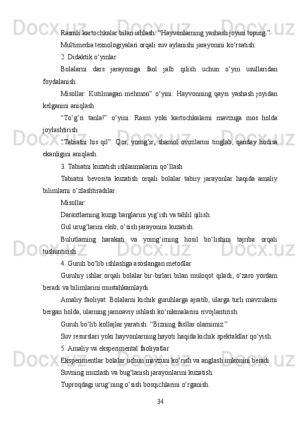 Rasmli kartochkalar bilan ishlash: “Hayvonlarning yashash joyini toping.”
Multimedia texnologiyalari orqali suv aylanishi jarayonini ko‘rsatish.
2. Didaktik o‘yinlar
Bolalarni   dars   jarayoniga   faol   jalb   qilish   uchun   o‘yin   usullaridan
foydalanish.
Misollar:   Kutilmagan   mehmon”   o‘yini:   Hayvonning   qaysi   yashash   joyidan
kelganini aniqlash.
“To‘g‘ri   tanla!”   o‘yini:   Rasm   yoki   kartochkalarni   mavzuga   mos   holda
joylashtirish.
“Tabiatni   his   qil”:   Qor,   yomg‘ir,   shamol   ovozlarini   tinglab,   qanday   hodisa
ekanligini aniqlash.
3. Tabiatni kuzatish ishlanmalarini qo‘llash
Tabiatni   bevosita   kuzatish   orqali   bolalar   tabiiy   jarayonlar   haqida   amaliy
bilimlarni o‘zlashtiradilar.
Misollar:
Daraxtlarning kuzgi barglarini yig‘ish va tahlil qilish.
Gul urug‘larini ekib, o‘sish jarayonini kuzatish.
Bulutlarning   harakati   va   yomg‘irning   hosil   bo‘lishini   tajriba   orqali
tushuntirish.
4. Guruh bo‘lib ishlashga asoslangan metodlar
Guruhiy ishlar orqali bolalar bir-birlari bilan muloqot qiladi, o‘zaro yordam
beradi va bilimlarini mustahkamlaydi.
Amaliy faoliyat: Bolalarni kichik guruhlarga ajratib, ularga turli mavzularni
bergan holda, ularning jamoaviy ishlash ko‘nikmalarini rivojlantirish.
Guruh bo‘lib kollajlar yaratish: “Bizning fasllar olamimiz.”
Suv resurslari yoki hayvonlarning hayoti haqida kichik spektakllar qo‘yish.
5. Amaliy va eksperimental faoliyatlar
Eksperimentlar bolalar uchun mavzuni ko‘rish va anglash imkonini beradi.
Suvning muzlash va bug‘lanish jarayonlarini kuzatish.
Tuproqdagi urug‘ning o‘sish bosqichlarini o‘rganish.
34 