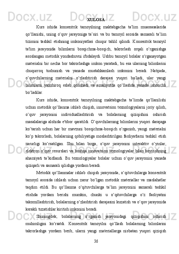 XULOSA
Kurs   ishida   konsentrik   tamoyilning   maktabgacha   ta’lim   muassasalarida
qo‘llanishi,   uning   o‘quv   jarayoniga   ta’siri   va   bu   tamoyil   asosida   samarali   ta’lim
tizimini   tashkil   etishning   imkoniyatlari   chuqur   tahlil   qilindi.   Konsentrik   tamoyil
ta'lim   jarayonida   bilimlarni   bosqichma-bosqich,   takrorlash   orqali   o‘rganishga
asoslangan metodik yondashuvni ifodalaydi. Ushbu tamoyil bolalar o‘rganayotgan
materialni   bir   necha   bor   takrorlashga   imkon   yaratadi,   bu   esa   ularning   bilimlarini
chuqurroq   tushunish   va   yanada   mustahkamlash   imkonini   beradi.   Natijada,
o‘quvchilarning   materialni   o‘zlashtirish   darajasi   yuqori   bo‘ladi,   ular   yangi
bilimlarni   yaxshiroq   eslab   qolishadi   va   amaliyotda   qo‘llashda   yanada   ishonchli
bo‘ladilar.
Kurs   ishida,   konsentrik   tamoyilning   maktabgacha   ta’limda   qo‘llanilishi
uchun metodik qo‘llanma ishlab chiqish, innovatsion texnologiyalarni joriy qilish,
o‘quv   jarayonini   individuallashtirish   va   bolalarning   qiziqishini   oshirish
masalalariga  alohida  e'tibor   qaratildi.  O‘quvchilarning  bilimlarini  yuqori  darajaga
ko‘tarish   uchun   har   bir   mavzuni   bosqichma-bosqich   o‘rganish,   yangi   materialni
ko‘p takrorlash, bolalarning qobiliyatiga moslashtirilgan faoliyatlarni tashkil  etish
zarurligi   ko‘rsatilgan.   Shu   bilan   birga,   o‘quv   jarayonini   interaktiv   o‘yinlar,
elektron  o‘quv  resurslari  va  boshqa   innovatsion  texnologiyalar  bilan  boyitishning
ahamiyati   ta’kidlandi.   Bu   texnologiyalar   bolalar   uchun   o‘quv   jarayonini   yanada
qiziqarli va samarali qilishga yordam beradi.
Metodik   qo‘llanmalar   ishlab   chiqish   jarayonida,   o‘qituvchilarga   konsentrik
tamoyil   asosida   ishlash   uchun   zarur   bo‘lgan   metodik   materiallar   va   maslahatlar
taqdim   etildi.   Bu   qo‘llanma   o‘qituvchilarga   ta’lim   jarayonini   samarali   tashkil
etishda   yordam   berishi   mumkin,   chunki   u   o‘qituvchilarga   o‘z   faoliyatini
takomillashtirish, bolalarning o‘zlashtirish darajasini kuzatish va o‘quv jarayonida
kerakli tuzatishlar kiritish imkonini beradi.
Shuningdek,   bolalarning   o‘rganish   jarayonidagi   qiziqishini   oshirish
muhimligini   ko‘rsatdi.   Konsentrik   tamoyilni   qo‘llash   bolalarning   bilimlarini
takrorlashga   yordam   berib,   ularni   yangi   materiallarga   nisbatan   yuqori   qiziqish
36 