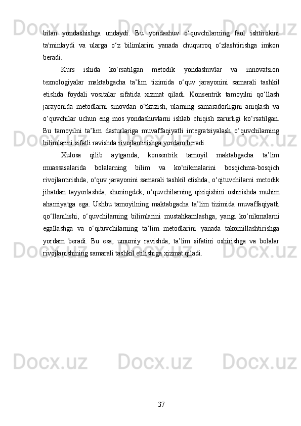 bilan   yondashishga   undaydi.   Bu   yondashuv   o‘quvchilarning   faol   ishtirokini
ta'minlaydi   va   ularga   o‘z   bilimlarini   yanada   chuqurroq   o‘zlashtirishga   imkon
beradi.
Kurs   ishida   ko‘rsatilgan   metodik   yondashuvlar   va   innovatsion
texnologiyalar   maktabgacha   ta’lim   tizimida   o‘quv   jarayonini   samarali   tashkil
etishda   foydali   vositalar   sifatida   xizmat   qiladi.   Konsentrik   tamoyilni   qo‘llash
jarayonida   metodlarni   sinovdan   o‘tkazish,   ularning   samaradorligini   aniqlash   va
o‘quvchilar   uchun   eng   mos   yondashuvlarni   ishlab   chiqish   zarurligi   ko‘rsatilgan.
Bu   tamoyilni   ta’lim   dasturlariga   muvaffaqiyatli   integratsiyalash   o‘quvchilarning
bilimlarini sifatli ravishda rivojlantirishga yordam beradi.
Xulosa   qilib   aytganda,   konsentrik   tamoyil   maktabgacha   ta’lim
muassasalarida   bolalarning   bilim   va   ko‘nikmalarini   bosqichma-bosqich
rivojlantirishda, o‘quv jarayonini samarali tashkil etishda, o‘qituvchilarni metodik
jihatdan   tayyorlashda,   shuningdek,   o‘quvchilarning   qiziqishini   oshirishda   muhim
ahamiyatga   ega.   Ushbu   tamoyilning   maktabgacha   ta’lim   tizimida   muvaffaqiyatli
qo‘llanilishi,   o‘quvchilarning   bilimlarini   mustahkamlashga,   yangi   ko‘nikmalarni
egallashga   va   o‘qituvchilarning   ta’lim   metodlarini   yanada   takomillashtirishga
yordam   beradi.   Bu   esa,   umumiy   ravishda,   ta’lim   sifatini   oshirishga   va   bolalar
rivojlanishining samarali tashkil etilishiga xizmat qiladi.
37 