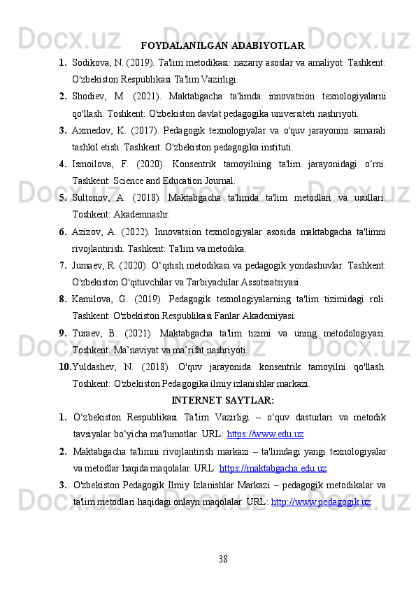 FOYDALANILGAN ADABIYOTLAR
1. Sodikova, N. (2019). Ta'lim metodikasi: nazariy asoslar va amaliyot. Tashkent:
O'zbekiston Respublikasi Ta'lim Vazirligi.
2. Shodiev,   M.   (2021).   Maktabgacha   ta'limda   innovatsion   texnologiyalarni
qo'llash. Toshkent: O'zbekiston davlat pedagogika universiteti nashriyoti.
3. Axmedov,   K.   (2017).   Pedagogik   texnologiyalar   va   o'quv   jarayonini   samarali
tashkil etish. Tashkent: O'zbekiston pedagogika instituti.
4. Ismoilova,   F.   (2020).   Konsentrik   tamoyilning   ta'lim   jarayonidagi   o‘rni.
Tashkent: Science and Education Journal.
5. Sultonov,   A.   (2018).   Maktabgacha   ta'limda   ta'lim   metodlari   va   usullari.
Toshkent: Akademnashr.
6. Azizov,   A.   (2022).   Innovatsion   texnologiyalar   asosida   maktabgacha   ta'limni
rivojlantirish. Tashkent: Ta'lim va metodika.
7. Jumaev, R. (2020). O‘qitish metodikasi va pedagogik yondashuvlar. Tashkent:
O'zbekiston O'qituvchilar va Tarbiyachilar Assotsiatsiyasi.
8. Kamilova,   G.   (2019).   Pedagogik   texnologiyalarning   ta'lim   tizimidagi   roli.
Tashkent: O'zbekiston Respublikasi Fanlar Akademiyasi.
9. Turaev,   B.   (2021).   Maktabgacha   ta'lim   tizimi   va   uning   metodologiyasi.
Toshkent: Ma’naviyat va ma’rifat nashriyoti.
10. Yuldashev,   N.   (2018).   O'quv   jarayonida   konsentrik   tamoyilni   qo'llash.
Toshkent: O'zbekiston Pedagogika ilmiy izlanishlar markazi.
INTERNET SAYTLAR:
1. O‘zbekiston   Respublikasi   Ta'lim   Vazirligi   –   o‘quv   dasturlari   va   metodik
tavsiyalar bo‘yicha ma'lumotlar. URL:  https://www.edu.uz  
2. Maktabgacha   ta'limni   rivojlantirish   markazi   –   ta'limdagi   yangi   texnologiyalar
va metodlar haqida maqolalar. URL:  https://maktabgacha.edu.uz  
3. O'zbekiston   Pedagogik   Ilmiy   Izlanishlar   Markazi   –   pedagogik   metodikalar   va
ta'lim metodlari haqidagi onlayn maqolalar. URL:  http://www.pedagogik.uz  
38 