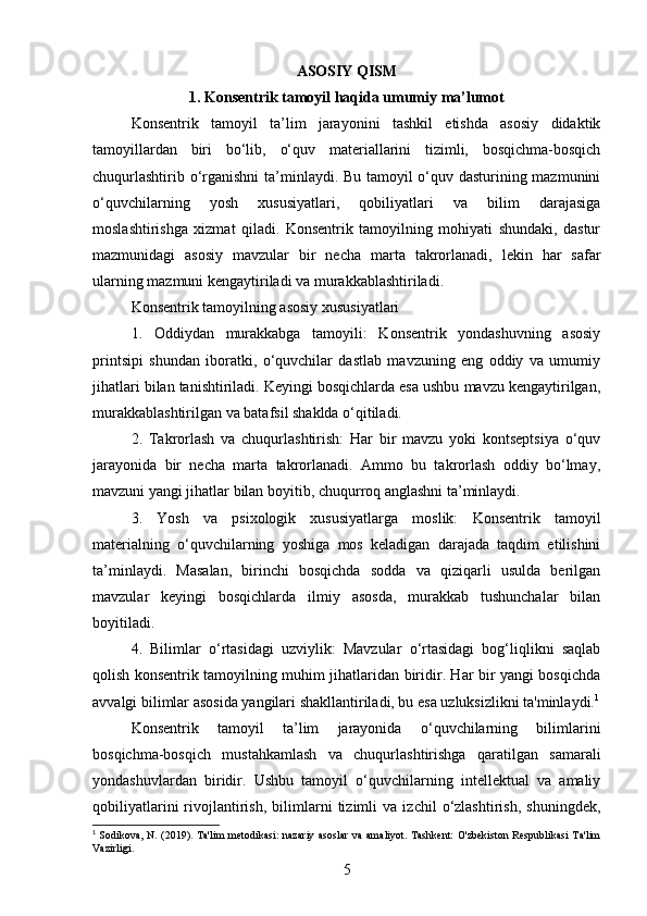 ASOSIY QISM
1. Konsentrik tamoyil haqida umumiy ma’lumot
Konsentrik   tamoyil   ta’lim   jarayonini   tashkil   etishda   asosiy   didaktik
tamoyillardan   biri   bo‘lib,   o‘quv   materiallarini   tizimli,   bosqichma-bosqich
chuqurlashtirib o‘rganishni  ta’minlaydi. Bu tamoyil o‘quv dasturining mazmunini
o‘quvchilarning   yosh   xususiyatlari,   qobiliyatlari   va   bilim   darajasiga
moslashtirishga   xizmat   qiladi.   Konsentrik   tamoyilning   mohiyati   shundaki,   dastur
mazmunidagi   asosiy   mavzular   bir   necha   marta   takrorlanadi,   lekin   har   safar
ularning mazmuni kengaytiriladi va murakkablashtiriladi.
Konsentrik tamoyilning asosiy xususiyatlari
1.   Oddiydan   murakkabga   tamoyili:   Konsentrik   yondashuvning   asosiy
printsipi   shundan   iboratki,   o‘quvchilar   dastlab   mavzuning   eng   oddiy   va   umumiy
jihatlari bilan tanishtiriladi. Keyingi bosqichlarda esa ushbu mavzu kengaytirilgan,
murakkablashtirilgan va batafsil shaklda o‘qitiladi.
2.   Takrorlash   va   chuqurlashtirish:   Har   bir   mavzu   yoki   kontseptsiya   o‘quv
jarayonida   bir   necha   marta   takrorlanadi.   Ammo   bu   takrorlash   oddiy   bo‘lmay,
mavzuni yangi jihatlar bilan boyitib, chuqurroq anglashni ta’minlaydi.
3.   Yosh   va   psixologik   xususiyatlarga   moslik:   Konsentrik   tamoyil
materialning   o‘quvchilarning   yoshiga   mos   keladigan   darajada   taqdim   etilishini
ta’minlaydi.   Masalan,   birinchi   bosqichda   sodda   va   qiziqarli   usulda   berilgan
mavzular   keyingi   bosqichlarda   ilmiy   asosda,   murakkab   tushunchalar   bilan
boyitiladi.
4.   Bilimlar   o‘rtasidagi   uzviylik:   Mavzular   o‘rtasidagi   bog‘liqlikni   saqlab
qolish konsentrik tamoyilning muhim jihatlaridan biridir. Har bir yangi bosqichda
avvalgi bilimlar asosida yangilari shakllantiriladi, bu esa uzluksizlikni ta'minlaydi. 1
Konsentrik   tamoyil   ta’lim   jarayonida   o‘quvchilarning   bilimlarini
bosqichma-bosqich   mustahkamlash   va   chuqurlashtirishga   qaratilgan   samarali
yondashuvlardan   biridir.   Ushbu   tamoyil   o‘quvchilarning   intellektual   va   amaliy
qobiliyatlarini   rivojlantirish,   bilimlarni   tizimli   va   izchil   o‘zlashtirish,   shuningdek,
1
  Sodikova, N. (2019). Ta'lim  metodikasi:  nazariy  asoslar va amaliyot. Tashkent:  O'zbekiston Respublikasi  Ta'lim
Vazirligi.
5 