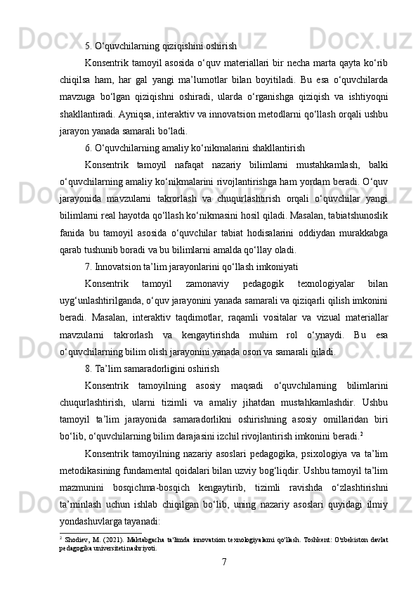 5. O‘quvchilarning qiziqishini oshirish
Konsentrik tamoyil  asosida  o‘quv materiallari  bir  necha  marta qayta ko‘rib
chiqilsa   ham,   har   gal   yangi   ma’lumotlar   bilan   boyitiladi.   Bu   esa   o‘quvchilarda
mavzuga   bo‘lgan   qiziqishni   oshiradi,   ularda   o‘rganishga   qiziqish   va   ishtiyoqni
shakllantiradi. Ayniqsa, interaktiv va innovatsion metodlarni qo‘llash orqali ushbu
jarayon yanada samarali bo‘ladi.
6. O‘quvchilarning amaliy ko‘nikmalarini shakllantirish
Konsentrik   tamoyil   nafaqat   nazariy   bilimlarni   mustahkamlash,   balki
o‘quvchilarning amaliy ko‘nikmalarini rivojlantirishga ham yordam beradi. O‘quv
jarayonida   mavzularni   takrorlash   va   chuqurlashtirish   orqali   o‘quvchilar   yangi
bilimlarni real hayotda qo‘llash ko‘nikmasini hosil qiladi. Masalan, tabiatshunoslik
fanida   bu   tamoyil   asosida   o‘quvchilar   tabiat   hodisalarini   oddiydan   murakkabga
qarab tushunib boradi va bu bilimlarni amalda qo‘llay oladi.
7. Innovatsion ta’lim jarayonlarini qo‘llash imkoniyati
Konsentrik   tamoyil   zamonaviy   pedagogik   texnologiyalar   bilan
uyg‘unlashtirilganda, o‘quv jarayonini yanada samarali va qiziqarli qilish imkonini
beradi.   Masalan,   interaktiv   taqdimotlar,   raqamli   vositalar   va   vizual   materiallar
mavzularni   takrorlash   va   kengaytirishda   muhim   rol   o‘ynaydi.   Bu   esa
o‘quvchilarning bilim olish jarayonini yanada oson va samarali qiladi.
8. Ta’lim samaradorligini oshirish
Konsentrik   tamoyilning   asosiy   maqsadi   o‘quvchilarning   bilimlarini
chuqurlashtirish,   ularni   tizimli   va   amaliy   jihatdan   mustahkamlashdir.   Ushbu
tamoyil   ta’lim   jarayonida   samaradorlikni   oshirishning   asosiy   omillaridan   biri
bo‘lib, o‘quvchilarning bilim darajasini izchil rivojlantirish imkonini beradi. 2
Konsentrik   tamoyilning   nazariy   asoslari   pedagogika,   psixologiya   va   ta’lim
metodikasining fundamental qoidalari bilan uzviy bog‘liqdir. Ushbu tamoyil ta’lim
mazmunini   bosqichma-bosqich   kengaytirib,   tizimli   ravishda   o‘zlashtirishni
ta’minlash   uchun   ishlab   chiqilgan   bo‘lib,   uning   nazariy   asoslari   quyidagi   ilmiy
yondashuvlarga tayanadi:
2
  Shodiev,   M.   (2021).   Maktabgacha   ta'limda   innovatsion   texnologiyalarni   qo'llash.   Toshkent:   O'zbekiston   davlat
pedagogika universiteti nashriyoti.
7 