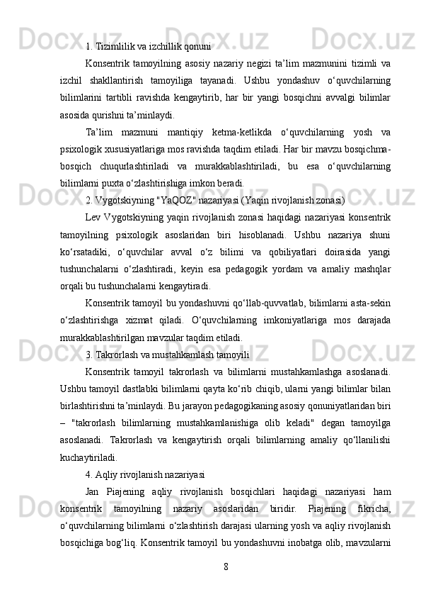 1. Tizimlilik va izchillik qonuni
Konsentrik   tamoyilning   asosiy   nazariy   negizi   ta’lim   mazmunini   tizimli   va
izchil   shakllantirish   tamoyiliga   tayanadi.   Ushbu   yondashuv   o‘quvchilarning
bilimlarini   tartibli   ravishda   kengaytirib,   har   bir   yangi   bosqichni   avvalgi   bilimlar
asosida qurishni ta’minlaydi.
Ta’lim   mazmuni   mantiqiy   ketma-ketlikda   o‘quvchilarning   yosh   va
psixologik xususiyatlariga mos ravishda taqdim etiladi. Har bir mavzu bosqichma-
bosqich   chuqurlashtiriladi   va   murakkablashtiriladi,   bu   esa   o‘quvchilarning
bilimlarni puxta o‘zlashtirishiga imkon beradi.
2. Vygotskiyning "YaQOZ" nazariyasi (Yaqin rivojlanish zonasi)
Lev   Vygotskiyning   yaqin   rivojlanish   zonasi   haqidagi   nazariyasi   konsentrik
tamoyilning   psixologik   asoslaridan   biri   hisoblanadi.   Ushbu   nazariya   shuni
ko‘rsatadiki,   o‘quvchilar   avval   o‘z   bilimi   va   qobiliyatlari   doirasida   yangi
tushunchalarni   o‘zlashtiradi,   keyin   esa   pedagogik   yordam   va   amaliy   mashqlar
orqali bu tushunchalarni kengaytiradi.
Konsentrik tamoyil bu yondashuvni qo‘llab-quvvatlab, bilimlarni asta-sekin
o‘zlashtirishga   xizmat   qiladi.   O‘quvchilarning   imkoniyatlariga   mos   darajada
murakkablashtirilgan mavzular taqdim etiladi.
3. Takrorlash va mustahkamlash tamoyili
Konsentrik   tamoyil   takrorlash   va   bilimlarni   mustahkamlashga   asoslanadi.
Ushbu tamoyil dastlabki bilimlarni qayta ko‘rib chiqib, ularni yangi bilimlar bilan
birlashtirishni ta’minlaydi. Bu jarayon pedagogikaning asosiy qonuniyatlaridan biri
–   "takrorlash   bilimlarning   mustahkamlanishiga   olib   keladi"   degan   tamoyilga
asoslanadi.   Takrorlash   va   kengaytirish   orqali   bilimlarning   amaliy   qo‘llanilishi
kuchaytiriladi.
4. Aqliy rivojlanish nazariyasi
Jan   Piajening   aqliy   rivojlanish   bosqichlari   haqidagi   nazariyasi   ham
konsentrik   tamoyilning   nazariy   asoslaridan   biridir.   Piajening   fikricha,
o‘quvchilarning bilimlarni o‘zlashtirish darajasi ularning yosh va aqliy rivojlanish
bosqichiga bog‘liq. Konsentrik tamoyil bu yondashuvni inobatga olib, mavzularni
8 