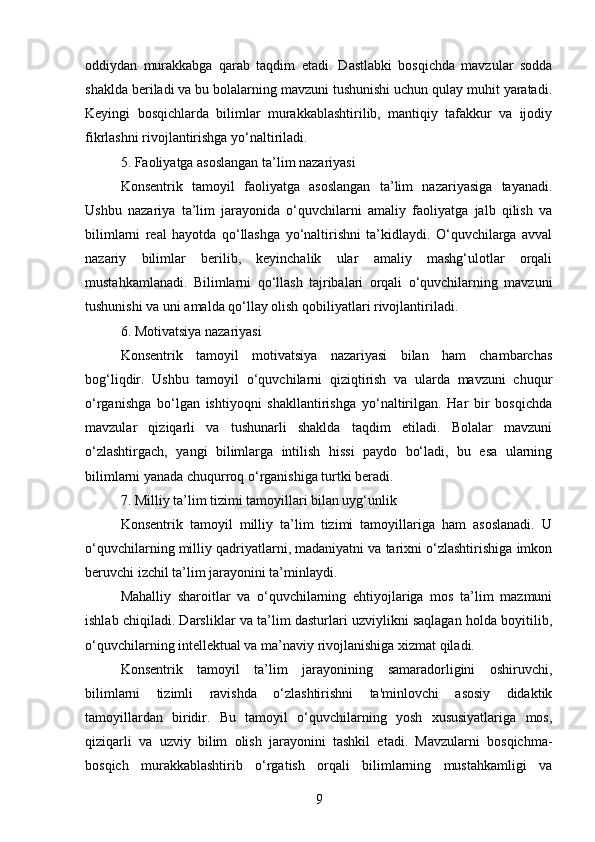 oddiydan   murakkabga   qarab   taqdim   etadi.   Dastlabki   bosqichda   mavzular   sodda
shaklda beriladi va bu bolalarning mavzuni tushunishi uchun qulay muhit yaratadi.
Keyingi   bosqichlarda   bilimlar   murakkablashtirilib,   mantiqiy   tafakkur   va   ijodiy
fikrlashni rivojlantirishga yo‘naltiriladi.
5. Faoliyatga asoslangan ta’lim nazariyasi
Konsentrik   tamoyil   faoliyatga   asoslangan   ta’lim   nazariyasiga   tayanadi.
Ushbu   nazariya   ta’lim   jarayonida   o‘quvchilarni   amaliy   faoliyatga   jalb   qilish   va
bilimlarni   real   hayotda   qo‘llashga   yo‘naltirishni   ta’kidlaydi.   O‘quvchilarga   avval
nazariy   bilimlar   berilib,   keyinchalik   ular   amaliy   mashg‘ulotlar   orqali
mustahkamlanadi.   Bilimlarni   qo‘llash   tajribalari   orqali   o‘quvchilarning   mavzuni
tushunishi va uni amalda qo‘llay olish qobiliyatlari rivojlantiriladi.
6. Motivatsiya nazariyasi
Konsentrik   tamoyil   motivatsiya   nazariyasi   bilan   ham   chambarchas
bog‘liqdir.   Ushbu   tamoyil   o‘quvchilarni   qiziqtirish   va   ularda   mavzuni   chuqur
o‘rganishga   bo‘lgan   ishtiyoqni   shakllantirishga   yo‘naltirilgan.   Har   bir   bosqichda
mavzular   qiziqarli   va   tushunarli   shaklda   taqdim   etiladi.   Bolalar   mavzuni
o‘zlashtirgach,   yangi   bilimlarga   intilish   hissi   paydo   bo‘ladi,   bu   esa   ularning
bilimlarni yanada chuqurroq o‘rganishiga turtki beradi.
7. Milliy ta’lim tizimi tamoyillari bilan uyg‘unlik
Konsentrik   tamoyil   milliy   ta’lim   tizimi   tamoyillariga   ham   asoslanadi.   U
o‘quvchilarning milliy qadriyatlarni, madaniyatni va tarixni o‘zlashtirishiga imkon
beruvchi izchil ta’lim jarayonini ta’minlaydi.
Mahalliy   sharoitlar   va   o‘quvchilarning   ehtiyojlariga   mos   ta’lim   mazmuni
ishlab chiqiladi. Darsliklar va ta’lim dasturlari uzviylikni saqlagan holda boyitilib,
o‘quvchilarning intellektual va ma’naviy rivojlanishiga xizmat qiladi.
Konsentrik   tamoyil   ta’lim   jarayonining   samaradorligini   oshiruvchi,
bilimlarni   tizimli   ravishda   o‘zlashtirishni   ta'minlovchi   asosiy   didaktik
tamoyillardan   biridir.   Bu   tamoyil   o‘quvchilarning   yosh   xususiyatlariga   mos,
qiziqarli   va   uzviy   bilim   olish   jarayonini   tashkil   etadi.   Mavzularni   bosqichma-
bosqich   murakkablashtirib   o‘rgatish   orqali   bilimlarning   mustahkamligi   va
9