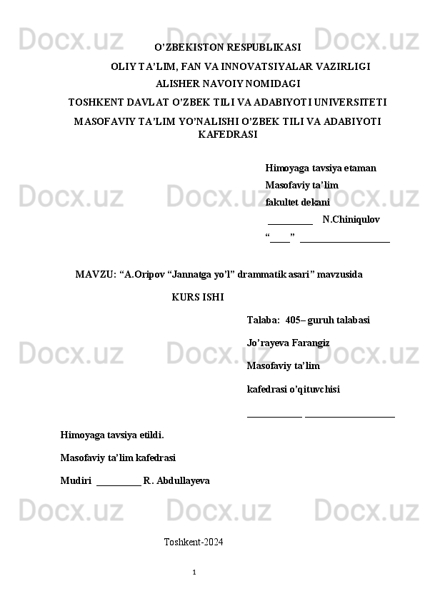 O’ZBEKISTON RESPUBLIKASI
OLIY TA’LIM, FAN VA INNOVATSIYALAR VAZIRLIGI
ALISHER NAVOIY NOMIDAGI
TOSHKENT DAVLAT O’ZBEK TILI VA ADABIYOTI UNIVERSITETI
MASOFAVIY TA’LIM YO’NALISHI O’ZBEK TILI VA ADABIYOTI
KAFEDRASI       
   
   Himoyaga tavsiya etaman
           Masofaviy ta’lim 
                 fakultet dekani
                                                         _________    N.Chiniqulov   
                                                        “____”  __________________
               
      MAVZU: “ A.Oripov “Jannatga yo’l” drammatik asari ” mavzusida
KURS ISHI
Talaba:  405– guruh talabasi 
Jo’rayeva Farangiz
Masofaviy ta’lim 
kafedrasi o’qituvchisi 
___________ __________________
Himoyaga tavsiya etildi. 
Masofaviy ta’lim kafedrasi
Mudiri  _________ R. Abdullayeva
                                                 
                                         T oshkent-2024
                                                                           1 