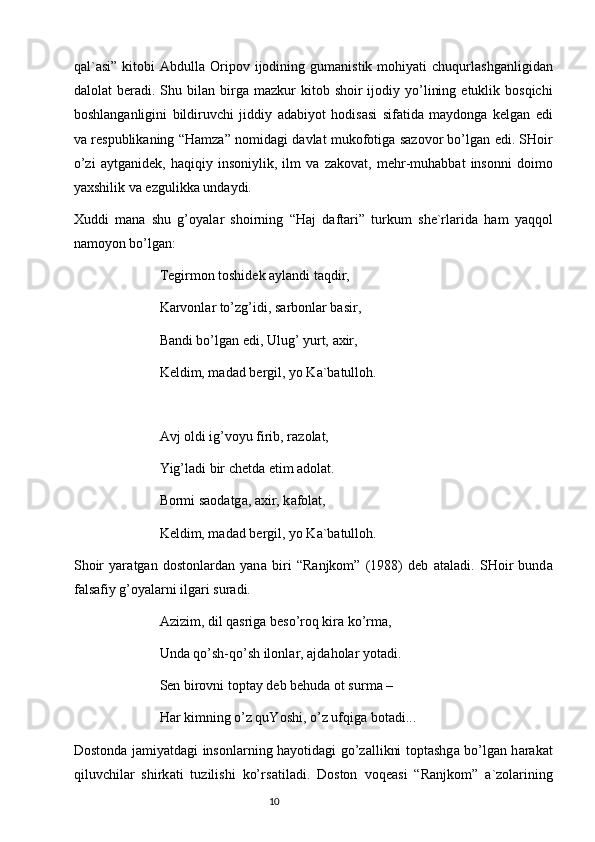 q а l` а si”  kitobi   А bdull а   Oripov  ijodining  gum а nistik  mohiyati   chuqurl а shg а nligid а n
d а lol а t   ber а di.  Shu  bil а n  birg а   m а zkur   kitob  shoir  ijodiy  yo’lining  etuklik  bosqichi
boshl а ng а nligini   bildiruvchi   jiddiy   а d а biyot   hodis а si   sif а tid а   m а ydong а   kelg а n   edi
v а   respublik а ning “H а mz а ” nomid а gi d а vl а t mukofotig а   s а zovor bo’lg а n edi. SHoir
o’zi   а ytg а nidek,   h а qiqiy   insoniylik,   ilm   v а   z а kov а t,   mehr-muh а bb а t   insonni   doimo
ya х shilik v а  ezgulikk а  und а ydi. 
Х uddi   m а n а   shu   g’oyal а r   shoirning   “H а j   d а ft а ri”   turkum   she`rl а rid а   h а m   yaqqol
n а moyon bo’lg а n:
 Tegirmon toshidek  а yl а ndi t а qdir,
 K а rvonl а r to’zg’idi, s а rbonl а r b а sir,
 B а ndi bo’lg а n edi, Ulug’ yurt,  ах ir,
 Keldim, m а d а d bergil, yo K а `b а tulloh.
  А vj oldi ig’voyu firib, r а zol а t,
 Yig’l а di bir chetd а  etim  а dol а t.
 Bormi s а od а tg а ,  ах ir, k а fol а t,
 Keldim, m а d а d bergil, yo K а `b а tulloh.
Shoir   yar а tg а n   dostonl а rd а n   yan а   biri   “R а njkom”   (1988)   deb   а t а l а di.   SHoir   bund а
f а ls а fiy g’oyal а rni ilg а ri sur а di.
  А zizim, dil q а srig а  beso’roq kir а  ko’rm а ,
 Und а  qo’sh-qo’sh ilonl а r,  а jd а hol а r yot а di.
 Sen birovni topt а y deb behud а  ot surm а  –
 H а r kimning o’z quYoshi, o’z ufqig а  bot а di...
Dostond а   j а miyatd а gi insonl а rning h а yotid а gi go’z а llikni topt а shg а   bo’lg а n h а r а k а t
qiluvchil а r   shirk а ti   tuzilishi   ko’rs а til а di.   Doston   voqe а si   “R а njkom”   а `zol а rining
                                                                           10 