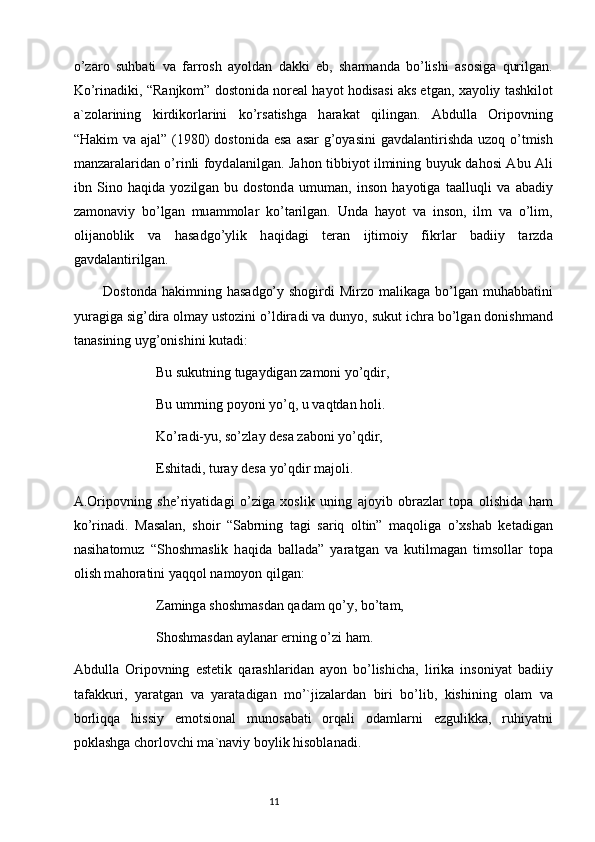 o’z а ro   suhb а ti   v а   f а rrosh   а yold а n   d а kki   eb,   sh а rm а nd а   bo’lishi   а sosig а   qurilg а n.
Ko’rin а diki, “R а njkom” dostonid а  nore а l h а yot hodis а si   а ks etg а n,  ха yoliy t а shkilot
а `zol а rining   kirdikorl а rini   ko’rs а tishg а   h а r а k а t   qiling а n.   А bdull а   Oripovning
“H а kim v а   а j а l” (1980) dostonid а   es а   а s а r g’oyasini  g а vd а l а ntirishd а   uzoq o’tmish
m а nz а r а l а rid а n o’rinli foyd а l а nilg а n. J а hon tibbiyot ilmining buyuk d а hosi   А bu   А li
ibn   Sino   h а qid а   yozilg а n   bu   dostond а   umum а n,   inson   h а yotig а   t аа lluqli   v а   а b а diy
z а mon а viy   bo’lg а n   mu а mmol а r   ko’t а rilg а n.   Und а   h а yot   v а   inson,   ilm   v а   o’lim,
olij а noblik   v а   h а s а dgo’ylik   h а qid а gi   ter а n   ijtimoiy   fikrl а r   b а diiy   t а rzd а
g а vd а l а ntirilg а n.
           Dostond а   h а kimning h а s а dgo’y shogirdi  Mirzo m а lik а g а   bo’lg а n muh а bb а tini
yur а gig а  sig’dir а  olm а y ustozini o’ldir а di v а  dunyo, sukut ichr а  bo’lg а n donishm а nd
t а n а sining uyg’onishini kut а di:
Bu sukutning tug а ydig а n z а moni yo’qdir, 
Bu umrning poyoni yo’q, u v а qtd а n holi.
Ko’r а di-yu, so’zl а y des а  z а boni yo’qdir,
Eshit а di, tur а y des а  yo’qdir m а joli.
А .Oripovning   she’riyatid а gi   o’zig а   х oslik   uning   а joyib   obr а zl а r   top а   olishid а   h а m
ko’rin а di.   M а s а l а n,   shoir   “S а brning   t а gi   s а riq   oltin”   m а qolig а   o’ х sh а b   ket а dig а n
n а sih а tomuz   “Shoshm а slik   h а qid а   b а ll а d а ”   yar а tg а n   v а   kutilm а g а n   timsoll а r   top а
olish m а hor а tini yaqqol n а moyon qilg а n:
Z а ming а  shoshm а sd а n q а d а m qo’y, bo’t а m,
Shoshm а sd а n  а yl а n а r erning o’zi h а m.
А bdull а   Oripovning   estetik   q а r а shl а rid а n   а yon   bo’lishich а ,   lirik а   insoniyat   b а diiy
t а f а kkuri,   yar а tg а n   v а   yar а t а dig а n   mo’`jiz а l а rd а n   biri   bo’lib,   kishining   ol а m   v а
borliqq а   hissiy   emotsion а l   munos а b а ti   orq а li   od а ml а rni   ezgulikk а ,   ruhiyatni
pokl а shg а  chorlovchi m а `n а viy boylik hisobl а n а di.
                                                                           11 