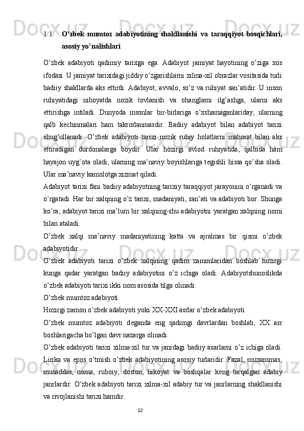 1.1. O’zbek   mumtoz   adabiyotining   shakllanishi   va   taraqqiyot   bosqichlari,
asosiy yo’nalishlari
O’zbek   adabiyoti   qadimiy   tarixga   ega.   Adabiyot   jamiyat   hayotining   o’ziga   xos
ifodasi. U jamiyat tarixidagi jiddiy o’zgarishlarni xilma-xil obrazlar vositasida turli
badiiy shakllarda aks ettirdi. Adabiyot, avvalo, so’z va ruhiyat san’atidir. U inson
ruhiyatidagi   nihoyatda   nozik   tovlanish   va   ohanglarni   ilg’ashga,   ularni   aks
ettirishga   intiladi.   Dunyoda   insonlar   bir-birlariga   o’xshamaganlariday,   ularning
qalb   k е chinmalari   ham   takrorlanmasdir.   Badiiy   adabiyot   bilan   adabiyot   tarixi
shug’ullanadi.   O’zbek   adabiyoti   tarixi   nozik   ruhiy   holatlarni   mahorat   bilan   aks
ettiradigan   durdonalarga   boydir.   Ular   hozirgi   avlod   ruhiyatida,   qalbida   ham
hayajon uyg’ota oladi, ularning ma’naviy boyishlariga t е gishli hissa qo’sha oladi.
Ular ma’naviy kamolotga xizmat qiladi.
Adabiyot tarixi fani badiiy adabiyotning tarixiy taraqqiyot jarayonini o’rganadi va
o’rgatadi. Har bir xalqning o’z tarixi, madaniyati, san’ati va adabiyoti bor. Shunga
ko’ra, adabiyot tarixi ma’lum bir xalqning-shu adabiyotni yaratgan xalqning nomi
bilan ataladi. 
O’zbek   xalqi   ma’naviy   madaniyatining   katta   va   ajralmas   bir   qismi   o’zbek
adabiyotidir.
O’zbek   adabiyoti   tarixi   o’zbek   xalqining   qadim   zamonlaridan   boshlab   hozirgi
kunga   qadar   yaratgan   badiiy   adabiyotini   o’z   ichiga   oladi.   Adabiyotshunoslikda
o’zbek adabiyoti tarixi ikki nom asosida tilga olinadi: 
O’zbek mumtoz adabiyoti.
Hozirgi zamon o’zbek adabiyoti yoki XX-XXI asrlar o’zbek adabiyoti.
O’zbek   mumtoz   adabiyoti   d е ganda   eng   qadimgi   davrlardan   boshlab,   XX   asr
boshlarigacha bo’lgan davr nazarga olinadi.
O’zbek adabiyoti tarixi xilma-xil tur va janrdagi badiiy asarlarni o’z ichiga oladi.
Lirika   va   epos   o’tmish   o’zbek   adabiyotining   asosiy   turlaridir.   Fazal,   muxammas,
musaddas,   noma,   ruboiy,   doston,   hikoyat   va   boshqalar   k е ng   tarqalgan   adabiy
janrlardir. O’zbek adabiyoti tarixi  xilma-xil adabiy tur  va janrlarning shakllanishi
va rivojlanishi tarixi hamdir.
                                                                           12 