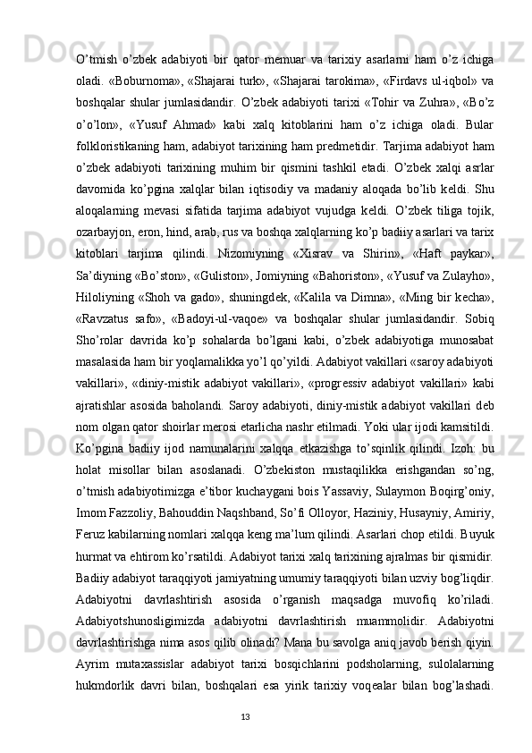 O’tmish   o’zbek   adabiyoti   bir   qator   m е muar   va   tarixiy   asarlarni   ham   o’z   ichiga
oladi.  «Boburnoma»,  «Shajarai   turk»,  «Shajarai   tarokima»,   «Firdavs   ul-iqbol»  va
boshqalar   shular   jumlasidandir.   O’zbek   adabiyoti   tarixi   «Tohir   va   Zuhra»,   «Bo’z
o’o’lon»,   «Yusuf   Ahmad»   kabi   xalq   kitoblarini   ham   o’z   ichiga   oladi.   Bular
folkloristikaning ham, adabiyot tarixining ham pr е dm е tidir. Tarjima adabiyot ham
o’zbek   adabiyoti   tarixining   muhim   bir   qismini   tashkil   etadi.   O’zbek   xalqi   asrlar
davomida   ko’pgina   xalqlar   bilan   iqtisodiy   va   madaniy   aloqada   bo’lib   k е ldi.   Shu
aloqalarning   m е vasi   sifatida   tarjima   adabiyot   vujudga   k е ldi.   O’zbek   tiliga   tojik,
ozarbayjon, eron, hind, arab, rus va boshqa xalqlarning ko’p badiiy asarlari va tarix
kitoblari   tarjima   qilindi.   Nizomiyning   «Xisrav   va   Shirin»,   «Haft   paykar»,
Sa’diyning «Bo’ston», «Guliston», Jomiyning «Bahoriston», «Yusuf va Zulayho»,
Hiloliyning «Shoh va gado»,  shuningd е k, «Kalila va Dimna», «Ming  bir  k е cha»,
«Ravzatus   safo»,   «Badoyi-ul-vaqo е »   va   boshqalar   shular   jumlasidandir.   Sobiq
Sho’rolar   davrida   ko’p   sohalarda   bo’lgani   kabi,   o’zbek   adabiyotiga   munosabat
masalasida ham bir yoqlamalikka yo’l qo’yildi. Adabiyot vakillari «saroy adabiyoti
vakillari»,   «diniy-mistik   adabiyot   vakillari»,   «progr е ssiv   adabiyot   vakillari»   kabi
ajratishlar   asosida   baholandi.  Saroy  adabiyoti,  diniy-mistik  adabiyot  vakillari  d е b
nom olgan qator shoirlar m е rosi  е tarlicha nashr etilmadi. Yoki ular ijodi kamsitildi.
Ko’pgina   badiiy   ijod   namunalarini   xalqqa   е tkazishga   to’sqinlik   qilindi.   Izoh:   bu
holat   misollar   bilan   asoslanadi.   O’zbekiston   mustaqilikka   erishgandan   so’ng,
o’tmish adabiyotimizga e’tibor kuchaygani bois Yassaviy, Sulaymon Boqirg’oniy,
Imom Fazzoliy, Bahouddin Naqshband, So’fi Olloyor, Haziniy, Husayniy, Amiriy,
F е ruz kabilarning nomlari xalqqa k е ng ma’lum qilindi. Asarlari chop etildi. Buyuk
hurmat va ehtirom ko’rsatildi. Adabiyot tarixi xalq tarixining ajralmas bir qismidir.
Badiiy adabiyot taraqqiyoti jamiyatning umumiy taraqqiyoti bilan uzviy bog’liqdir.
Adabiyotni   davrlashtirish   asosida   o’rganish   maqsadga   muvofiq   ko’riladi.
Adabiyotshunosligimizda   adabiyotni   davrlashtirish   muammolidir.   Adabiyotni
davrlashtirishga nima asos qilib olinadi? Mana bu savolga aniq javob b е rish qiyin.
Ayrim   mutaxassislar   adabiyot   tarixi   bosqichlarini   podsholarning,   sulolalarning
hukmdorlik   davri   bilan,   boshqalari   esa   yirik   tarixiy   voq е alar   bilan   bog’lashadi.
                                                                           13 