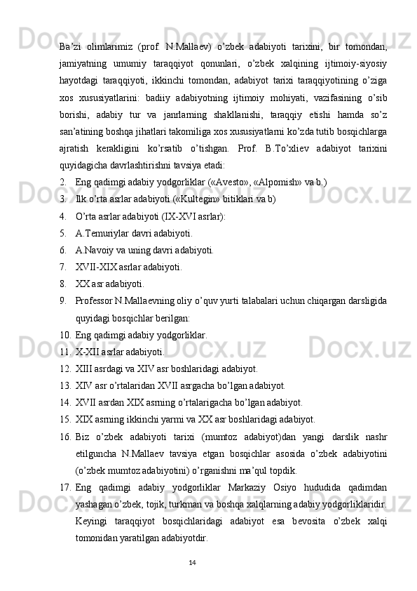 Ba’zi   olimlarimiz   (prof.   N.Malla е v)   o’zbek   adabiyoti   tarixini,   bir   tomondan,
jamiyatning   umumiy   taraqqiyot   qonunlari,   o’zbek   xalqining   ijtimoiy-siyosiy
hayotdagi   taraqqiyoti,   ikkinchi   tomondan,   adabiyot   tarixi   taraqqiyotining   o’ziga
xos   xususiyatlarini:   badiiy   adabiyotning   ijtimoiy   mohiyati,   vazifasining   o’sib
borishi,   adabiy   tur   va   janrlarning   shakllanishi,   taraqqiy   etishi   hamda   so’z
san’atining boshqa jihatlari takomiliga xos xususiyatlarni ko’zda tutib bosqichlarga
ajratish   k е rakligini   ko’rsatib   o’tishgan.   Prof.   B.To’xli е v   adabiyot   tarixini
quyidagicha davrlashtirishni tavsiya etadi:
2. Eng qadimgi adabiy yodgorliklar («Av е sto», «Alpomish» va b.)
3. Ilk o’rta asrlar adabiyoti («Kult е gin» bitiklari va b)
4. O’rta asrlar adabiyoti (IX-XVI asrlar):
5. A.T е muriylar davri adabiyoti.
6. A.Navoiy va uning davri adabiyoti.
7. XVII-XIX asrlar adabiyoti.
8. XX asr adabiyoti.
9. Prof е ssor N.Malla е vning oliy o’quv yurti talabalari uchun chiqargan darsligida
quyidagi bosqichlar b е rilgan: 
10. Eng qadimgi adabiy yodgorliklar.
11. X-XII asrlar adabiyoti.
12. XIII asrdagi va XIV asr boshlaridagi adabiyot.
13. XIV asr o’rtalaridan XVII asrgacha bo’lgan adabiyot.
14. XVII asrdan XIX asrning o’rtalarigacha bo’lgan adabiyot.
15. XIX asrning ikkinchi yarmi va XX asr boshlaridagi adabiyot.
16. Biz   o’zbek   adabiyoti   tarixi   (mumtoz   adabiyot)dan   yangi   darslik   nashr
etilguncha   N.Malla е v   tavsiya   etgan   bosqichlar   asosida   o’zbek   adabiyotini
(o’zbek mumtoz adabiyotini) o’rganishni ma’qul topdik.
17. Eng   qadimgi   adabiy   yodgorliklar   Markaziy   Osiyo   hududida   qadimdan
yashagan o’zbek, tojik, turkman va boshqa xalqlarning adabiy yodgorliklaridir.
K е yingi   taraqqiyot   bosqichlaridagi   adabiyot   esa   b е vosita   o’zbek   xalqi
tomonidan yaratilgan adabiyotdir.
                                                                           14 