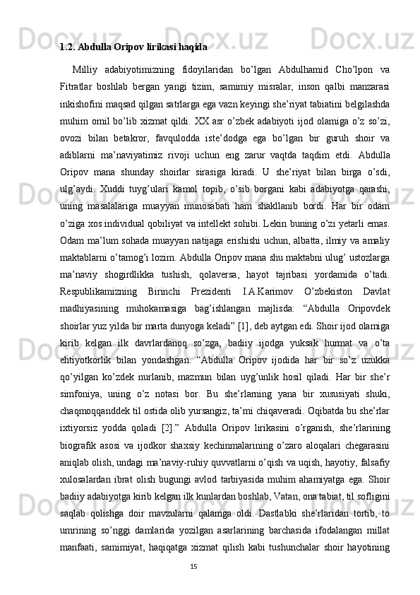 1.2. Abdulla Oripov lirikasi haqida  
Milliy   adabiyotimizning   fidoyilaridan   bo’lgan   Abdulhamid   Cho’lpon   va
Fitratlar   boshlab   bergan   yangi   tizim,   samimiy   misralar,   inson   qalbi   manzarasi
inkishofini maqsad qilgan satrlarga ega vazn keyingi she’riyat tabiatini belgilashda
muhim  omil  bo’lib xizmat   qildi. XX  asr  o’zbek  adabiyoti  ijod  olamiga o’z  so’zi,
ovozi   bilan   betakror,   favqulodda   iste’dodga   ega   bo’lgan   bir   guruh   shoir   va
adiblarni   ma’naviyatimiz   rivoji   uchun   eng   zarur   vaqtda   taqdim   etdi.   Abdulla
Oripov   mana   shunday   shoirlar   sirasiga   kiradi.   U   she’riyat   bilan   birga   o’sdi,
ulg’aydi.   Xuddi   tuyg’ulari   kamol   topib,   o’sib   borgani   kabi   adabiyotga   qarashi,
uning   masalalariga   muayyan   munosabati   ham   shakllanib   bordi.   Har   bir   odam
o’ziga xos individual qobiliyat va intellekt sohibi. Lekin buning o’zi yetarli emas.
Odam ma’lum sohada  muayyan natijaga erishishi  uchun, albatta, ilmiy va amaliy
maktablarni o’tamog’i lozim. Abdulla Oripov mana shu maktabni ulug’ ustozlarga
ma’naviy   shogirdlikka   tushish,   qolaversa,   hayot   tajribasi   yordamida   o’tadi.
Respublikamizning   Birinchi   Prezidenti   I.A.Karimov   O’zbekiston   Davlat
madhiyasining   muhokamasiga   bag’ishlangan   majlisda:   “Abdulla   Oripovdek
shoirlar yuz yilda bir marta dunyoga keladi” [1], deb aytgan edi. Shoir ijod olamiga
kirib   kelgan   ilk   davrlardanoq   so’zga,   badiiy   ijodga   yuksak   hurmat   va   o’ta
ehtiyotkorlik   bilan   yondashgan.   “Abdulla   Oripov   ijodida   har   bir   so’z   uzukka
qo’yilgan   ko’zdek   nurlanib,   mazmun   bilan   uyg’unlik   hosil   qiladi.   Har   bir   she’r
simfoniya,   uning   o’z   notasi   bor.   Bu   she’rlarning   yana   bir   xususiyati   shuki,
chaqmoqqanddek til ostida olib yursangiz, ta’mi chiqaveradi. Oqibatda bu she’rlar
ixtiyorsiz   yodda   qoladi   [2].”   Abdulla   Oripov   lirikasini   o’rganish,   she’rlarining
biografik   asosi   va   ijodkor   shaxsiy   kechinmalarining   o’zaro   aloqalari   chegarasini
aniqlab olish, undagi ma’naviy-ruhiy quvvatlarni o’qish va uqish, hayotiy, falsafiy
xulosalardan   ibrat   olish   bugungi   avlod   tarbiyasida   muhim   ahamiyatga   ega.   Shoir
badiiy adabiyotga kirib kelgan ilk kunlardan boshlab, Vatan, ona tabiat, til sofligini
saqlab   qolishga   doir   mavzularni   qalamga   oldi.   Dastlabki   she’rlaridan   tortib,   to
umrining   so’nggi   damlarida   yozilgan   asarlarining   barchasida   ifodalangan   millat
manfaati,   samimiyat,   haqiqatga   xizmat   qilish   kabi   tushunchalar   shoir   hayotining
                                                                           15 