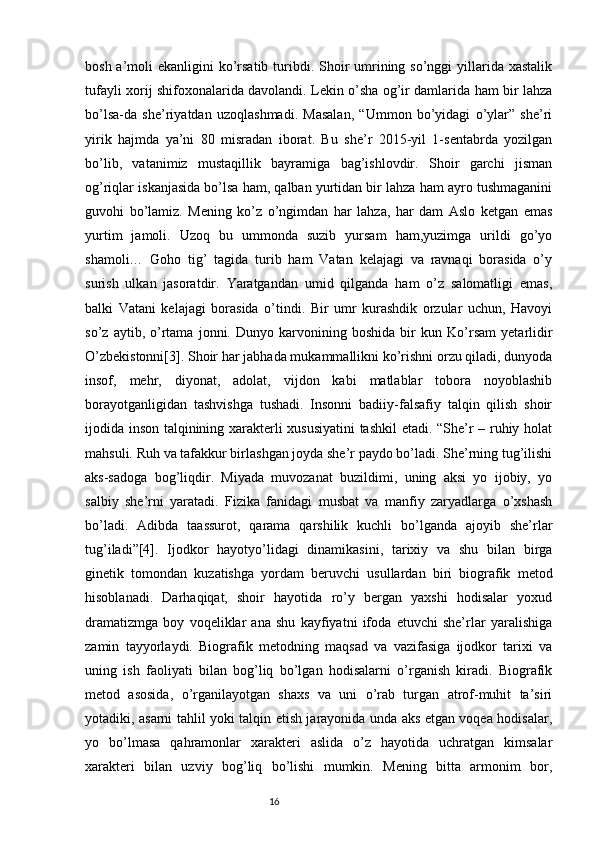 bosh a’moli  ekanligini  ko’rsatib turibdi. Shoir  umrining so’nggi  yillarida xastalik
tufayli xorij shifoxonalarida davolandi. Lekin o’sha og’ir damlarida ham bir lahza
bo’lsa-da   she’riyatdan   uzoqlashmadi.   Masalan,   “Ummon   bo’yidagi   o’ylar”   she’ri
yirik   hajmda   ya’ni   80   misradan   iborat.   Bu   she’r   2015-yil   1-sentabrda   yozilgan
bo’lib,   vatanimiz   mustaqillik   bayramiga   bag’ishlovdir.   Shoir   garchi   jisman
og’riqlar iskanjasida bo’lsa ham, qalban yurtidan bir lahza ham ayro tushmaganini
guvohi   bo’lamiz.   Mening   ko’z   o’ngimdan   har   lahza,   har   dam   Aslo   ketgan   emas
yurtim   jamoli.   Uzoq   bu   ummonda   suzib   yursam   ham,yuzimga   urildi   go’yo
shamoli…   Goho   tig’   tagida   turib   ham   Vatan   kelajagi   va   ravnaqi   borasida   o’y
surish   ulkan   jasoratdir.   Yaratgandan   umid   qilganda   ham   o’z   salomatligi   emas,
balki   Vatani   kelajagi   borasida   o’tindi.   Bir   umr   kurashdik   orzular   uchun,   Havoyi
so’z   aytib,   o’rtama   jonni.   Dunyo   karvonining   boshida   bir   kun   Ko’rsam   yetarlidir
O’zbekistonni[3]. Shoir har jabhada mukammallikni ko’rishni orzu qiladi, dunyoda
insof,   mehr,   diyonat,   adolat,   vijdon   kabi   matlablar   tobora   noyoblashib
borayotganligidan   tashvishga   tushadi.   Insonni   badiiy-falsafiy   talqin   qilish   shoir
ijodida inson talqinining xarakterli xususiyatini  tashkil  etadi. “She’r – ruhiy holat
mahsuli. Ruh va tafakkur birlashgan joyda she’r paydo bo’ladi. She’rning tug’ilishi
aks-sadoga   bog’liqdir.   Miyada   muvozanat   buzildimi,   uning   aksi   yo   ijobiy,   yo
salbiy   she’rni   yaratadi.   Fizika   fanidagi   musbat   va   manfiy   zaryadlarga   o’xshash
bo’ladi.   Adibda   taassurot,   qarama   qarshilik   kuchli   bo’lganda   ajoyib   she’rlar
tug’iladi”[4].   Ijodkor   hayotyo’lidagi   dinamikasini,   tarixiy   va   shu   bilan   birga
ginetik   tomondan   kuzatishga   yordam   beruvchi   usullardan   biri   biografik   metod
hisoblanadi.   Darhaqiqat,   shoir   hayotida   ro’y   bergan   yaxshi   hodisalar   yoxud
dramatizmga   boy   voqeliklar   ana   shu   kayfiyatni   ifoda   etuvchi   she’rlar   yaralishiga
zamin   tayyorlaydi.   Biografik   metodning   maqsad   va   vazifasiga   ijodkor   tarixi   va
uning   ish   faoliyati   bilan   bog’liq   bo’lgan   hodisalarni   o’rganish   kiradi.   Biografik
metod   asosida,   o’rganilayotgan   shaxs   va   uni   o’rab   turgan   atrof-muhit   ta’siri
yotadiki, asarni tahlil yoki talqin etish jarayonida unda aks etgan voqea hodisalar,
yo   bo’lmasa   qahramonlar   xarakteri   aslida   o’z   hayotida   uchratgan   kimsalar
xarakteri   bilan   uzviy   bog’liq   bo’lishi   mumkin.   Mening   bitta   armonim   bor,
                                                                           16 