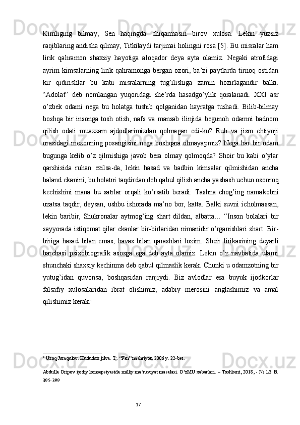 Kimliging   bilmay,   Sen   haqingda   chiqarmasin   birov   xulosa.   Lekin   yuzsiz
raqiblaring andisha qilmay, Titkilaydi tarjimai holingni rosa [5]. Bu misralar ham
lirik   qahramon   shaxsiy   hayotiga   aloqador   deya   ayta   olamiz.   Negaki   atrofidagi
ayrim  kimsalarning  lirik  qahramonga  bergan  ozori,  ba’zi  paytlarda  tirnoq  ostidan
kir   qidirishlar   bu   kabi   misralarning   tug’ilishiga   zamin   hozirlagandir   balki.
“Adolat”   deb   nomlangan   yuqoridagi   she’rda   hasadgo’ylik   qoralanadi.   XXI   asr
o’zbek   odami   nega   bu   holatga   tushib   qolganidan   hayratga   tushadi.   Bilib-bilmay
boshqa   bir   insonga   tosh   otish,   nafs   va   mansab   ilinjida   begunoh   odamni   badnom
qilish   odati   muazzam   ajdodlarimizdan   qolmagan   edi-ku?   Ruh   va   jism   ehtiyoji
orasidagi  mezonning posangisini  nega boshqara olmayapmiz? Nega har bir odam
bugunga   kelib   o’z   qilmishiga   javob   bera   olmay   qolmoqda?   Shoir   bu   kabi   o’ylar
qarshisida   ruhan   ezilsa-da,   lekin   hasad   va   badbin   kimsalar   qilmishidan   ancha
baland ekanini, bu holatni taqdirdan deb qabul qilish ancha yashash uchun osonroq
kechishini   mana   bu   satrlar   orqali   ko’rsatib   beradi:   Tashna   chog’ing   namakobni
uzatsa   taqdir,   deysan,   ushbu   ishorada   ma’no   bor,   katta.   Balki   suvni   icholmassan,
lekin   baribir,   Shukronalar   aytmog’ing   shart   dildan,   albatta…   “Inson   bolalari   bir
sayyorada istiqomat qilar ekanlar bir-birlaridan nimanidir o’rganishlari shart. Bir-
biriga   hasad   bilan   emas,   havas   bilan   qarashlari   lozim.   Shoir   lirikasining   deyarli
barchasi   psixobiografik   asosga   ega   deb   ayta   olamiz.   Lekin   o’z   navbatida   ularni
shunchaki shaxsiy kechinma deb qabul qilmaslik kerak. Chunki u odamzotning bir
yutug’idan   quvonsa,   boshqasidan   ranjiydi.   Biz   avlodlar   esa   buyuk   ijodkorlar
falsafiy   xulosalaridan   ibrat   olishimiz,   adabiy   merosini   anglashimiz   va   amal
qilishimiz kerak. 1
1
 Uzoq Juraqulov. Hududsiz jilva. T;. “Fan” nashriyoti 2006 y. 22-bet. 
Abdulla Oripov ijodiy konsepsiyasida milliy ma’naviyat masalasi. O‘zMU xabarlari. – Toshkent, 2018, - № 1/3 B.
395-399 
                                                                           17 