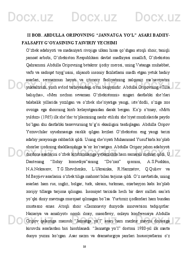 II BOB.   ABDULLA  ORIPOVNING  “JANNATGA YO’L” ASARI BADIIY -
FALSAFIY G’OYASINING TASVIRIY YECHIMI  
O’zbek adabiyoti va madaniyati rivojiga ulkan hissa qo’shgan atoqli shoir, taniqli
jamoat   arbobi,   O’zbekiston   Respublikasi   davlat   madhiyasi   muallifi,   O’zbekiston
Qahramoni Аbdulla Oripovning betakror ijodiy merosi, uning Vatanga muhabbat,
vafo   va   sadoqat   tuyg’usini,   olijanob   insoniy   fazilatlarni   madh   etgan   yetuk   badiiy
asarlari,   sermazmun   hayoti   va   ijtimoiy   faoliyatining   xalqimiz   ma naviyatiniʼ
yuksaltirish, yosh avlod tarbiyasidagi o’rni beqiyosdir. Аbdulla Oripovning «Tilla
baliqcha»,   «Men   nechun   sevaman   O’zbekistonni»   singari   dastlabki   she rlari	
ʼ
talabalik   yillarida   yozilgan   va   o’zbek   she riyatiga   yangi,   iste dodli,   o’ziga   xos	
ʼ ʼ
ovozga   ega   shoirning   kirib   kelayotganidan   darak   bergan.   Ko’p   o’tmay,   «Mitti
yulduz» (1965) ilk she rlar to plamining nashr etilishi she riyat muxlislarida paydo	
ʼ ʼ ʼ
bo’lgan shu dastlabki  tasavvurning to’g’ri  ekanligini tasdiqlagan.  Abdulla Oripov
Yozuvchilar   uyushmasiga   raislik   qilgan   kezlari   O’zbekiston   eng   yangi   tarixi
adabiy jarayoniga rahbarlik qildi. Uning she riyati Muhammad Yusuf kabi ko’plab	
ʼ
shoirlar ijodining shakllanishiga ta sir ko’rsatgan. Аbdulla Oripov jahon adabiyoti	
ʼ
durdona asarlarini o’zbek kitobxonlariga yetkazishda ham samarali mehnat qildi. U
Dantening   “Ilohiy   komediya”sining   “Do’zax”   qismini,   А.S.Pushkin,
N.А.Nekrasov,   T.G.Shevchenko,   L.Ukrainka,   R.Hamzatov,   Q.Quliev   va
M.Bayjiev asarlarini o’zbek tiliga mahorat bilan tarjima qildi. O’z navbatida, uning
asarlari   ham   rus,   ingliz,   bolgar,   turk,   ukrain,   turkman,   ozarbayjon   kabi   ko’plab
xorijiy   tillarga   tarjima   qilingan.   Insoniyat   tarixida   hech   bir   davr   millati   san’ati
yo’qki diniy mavzuga murojaat qilmagan bo’lsa. Yurtimiz ijodkorlari ham bundan
mustasno   emas.   Atoqli   shoir   «Zamonaviy   dunyoda   innovatsion   tadqiqotlar:
Nazariya   va   amaliyot»   nomli   ilmiy,   masofaviy,   onlayn   konferensiya   Abdulla
Oripov   qalamiga   mansub   “Jannatga   yo’l”   asari   ham   mazkur   mavzu   doirasiga
kiruvchi   asarlardan   biri   hisoblanadi.   “Jannatga   yo’l”   dostoni   1980-yil   ilk   marta
dunyo   yuzini   ko’rgan.   Asar   nazm   va   dramaturgiya   janrlari   hususiyatlarini   o’z
                                                                           18 