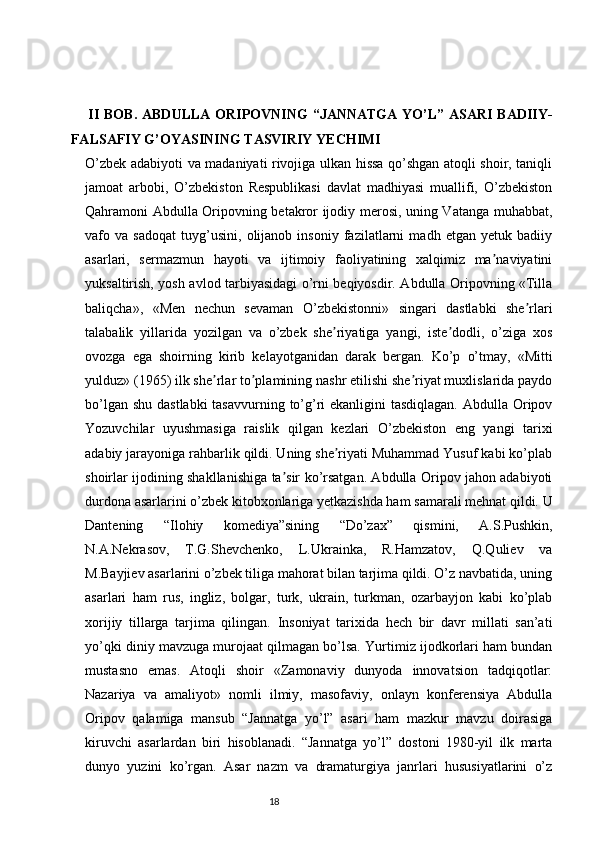 II BOB.   ABDULLA  ORIPOVNING  “JANNATGA YO’L” ASARI BADIIY -
FALSAFIY G’OYASINING TASVIRIY YECHIMI  
O’zbek adabiyoti va madaniyati rivojiga ulkan hissa qo’shgan atoqli shoir, taniqli
jamoat   arbobi,   O’zbekiston   Respublikasi   davlat   madhiyasi   muallifi,   O’zbekiston
Qahramoni Аbdulla Oripovning betakror ijodiy merosi, uning Vatanga muhabbat,
vafo   va   sadoqat   tuyg’usini,   olijanob   insoniy   fazilatlarni   madh   etgan   yetuk   badiiy
asarlari,   sermazmun   hayoti   va   ijtimoiy   faoliyatining   xalqimiz   ma naviyatiniʼ
yuksaltirish, yosh avlod tarbiyasidagi o’rni beqiyosdir. Аbdulla Oripovning «Tilla
baliqcha»,   «Men   nechun   sevaman   O’zbekistonni»   singari   dastlabki   she rlari	
ʼ
talabalik   yillarida   yozilgan   va   o’zbek   she riyatiga   yangi,   iste dodli,   o’ziga   xos	
ʼ ʼ
ovozga   ega   shoirning   kirib   kelayotganidan   darak   bergan.   Ko’p   o’tmay,   «Mitti
yulduz» (1965) ilk she rlar to plamining nashr etilishi she riyat muxlislarida paydo	
ʼ ʼ ʼ
bo’lgan shu dastlabki  tasavvurning to’g’ri  ekanligini tasdiqlagan.  Abdulla Oripov
Yozuvchilar   uyushmasiga   raislik   qilgan   kezlari   O’zbekiston   eng   yangi   tarixi
adabiy jarayoniga rahbarlik qildi. Uning she riyati Muhammad Yusuf kabi ko’plab	
ʼ
shoirlar ijodining shakllanishiga ta sir ko’rsatgan. Аbdulla Oripov jahon adabiyoti	
ʼ
durdona asarlarini o’zbek kitobxonlariga yetkazishda ham samarali mehnat qildi. U
Dantening   “Ilohiy   komediya”sining   “Do’zax”   qismini,   А.S.Pushkin,
N.А.Nekrasov,   T.G.Shevchenko,   L.Ukrainka,   R.Hamzatov,   Q.Quliev   va
M.Bayjiev asarlarini o’zbek tiliga mahorat bilan tarjima qildi. O’z navbatida, uning
asarlari   ham   rus,   ingliz,   bolgar,   turk,   ukrain,   turkman,   ozarbayjon   kabi   ko’plab
xorijiy   tillarga   tarjima   qilingan.   Insoniyat   tarixida   hech   bir   davr   millati   san’ati
yo’qki diniy mavzuga murojaat qilmagan bo’lsa. Yurtimiz ijodkorlari ham bundan
mustasno   emas.   Atoqli   shoir   «Zamonaviy   dunyoda   innovatsion   tadqiqotlar:
Nazariya   va   amaliyot»   nomli   ilmiy,   masofaviy,   onlayn   konferensiya   Abdulla
Oripov   qalamiga   mansub   “Jannatga   yo’l”   asari   ham   mazkur   mavzu   doirasiga
kiruvchi   asarlardan   biri   hisoblanadi.   “Jannatga   yo’l”   dostoni   1980-yil   ilk   marta
dunyo   yuzini   ko’rgan.   Asar   nazm   va   dramaturgiya   janrlari   hususiyatlarini   o’z
                                                                           18
